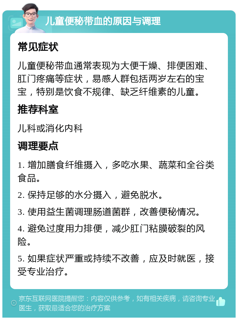 儿童便秘带血的原因与调理 常见症状 儿童便秘带血通常表现为大便干燥、排便困难、肛门疼痛等症状，易感人群包括两岁左右的宝宝，特别是饮食不规律、缺乏纤维素的儿童。 推荐科室 儿科或消化内科 调理要点 1. 增加膳食纤维摄入，多吃水果、蔬菜和全谷类食品。 2. 保持足够的水分摄入，避免脱水。 3. 使用益生菌调理肠道菌群，改善便秘情况。 4. 避免过度用力排便，减少肛门粘膜破裂的风险。 5. 如果症状严重或持续不改善，应及时就医，接受专业治疗。