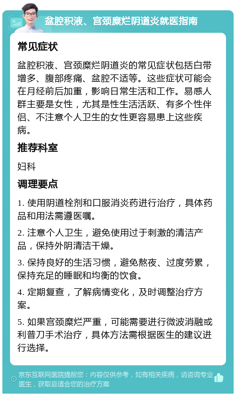 盆腔积液、宫颈糜烂阴道炎就医指南 常见症状 盆腔积液、宫颈糜烂阴道炎的常见症状包括白带增多、腹部疼痛、盆腔不适等。这些症状可能会在月经前后加重，影响日常生活和工作。易感人群主要是女性，尤其是性生活活跃、有多个性伴侣、不注意个人卫生的女性更容易患上这些疾病。 推荐科室 妇科 调理要点 1. 使用阴道栓剂和口服消炎药进行治疗，具体药品和用法需遵医嘱。 2. 注意个人卫生，避免使用过于刺激的清洁产品，保持外阴清洁干燥。 3. 保持良好的生活习惯，避免熬夜、过度劳累，保持充足的睡眠和均衡的饮食。 4. 定期复查，了解病情变化，及时调整治疗方案。 5. 如果宫颈糜烂严重，可能需要进行微波消融或利普刀手术治疗，具体方法需根据医生的建议进行选择。