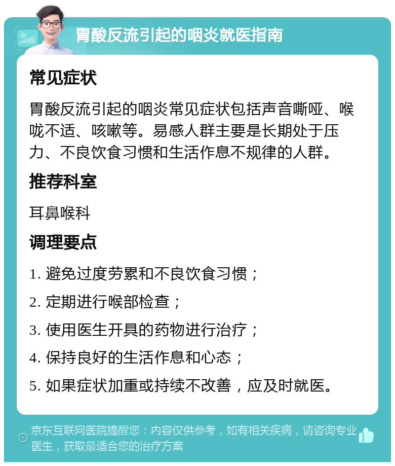 胃酸反流引起的咽炎就医指南 常见症状 胃酸反流引起的咽炎常见症状包括声音嘶哑、喉咙不适、咳嗽等。易感人群主要是长期处于压力、不良饮食习惯和生活作息不规律的人群。 推荐科室 耳鼻喉科 调理要点 1. 避免过度劳累和不良饮食习惯； 2. 定期进行喉部检查； 3. 使用医生开具的药物进行治疗； 4. 保持良好的生活作息和心态； 5. 如果症状加重或持续不改善，应及时就医。