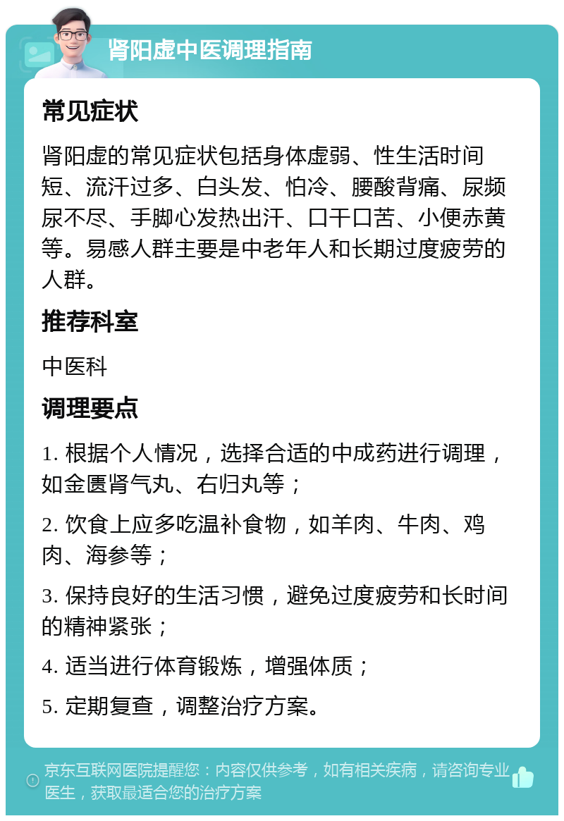 肾阳虚中医调理指南 常见症状 肾阳虚的常见症状包括身体虚弱、性生活时间短、流汗过多、白头发、怕冷、腰酸背痛、尿频尿不尽、手脚心发热出汗、口干口苦、小便赤黄等。易感人群主要是中老年人和长期过度疲劳的人群。 推荐科室 中医科 调理要点 1. 根据个人情况，选择合适的中成药进行调理，如金匮肾气丸、右归丸等； 2. 饮食上应多吃温补食物，如羊肉、牛肉、鸡肉、海参等； 3. 保持良好的生活习惯，避免过度疲劳和长时间的精神紧张； 4. 适当进行体育锻炼，增强体质； 5. 定期复查，调整治疗方案。