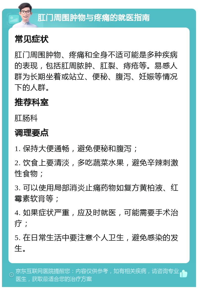 肛门周围肿物与疼痛的就医指南 常见症状 肛门周围肿物、疼痛和全身不适可能是多种疾病的表现，包括肛周脓肿、肛裂、痔疮等。易感人群为长期坐着或站立、便秘、腹泻、妊娠等情况下的人群。 推荐科室 肛肠科 调理要点 1. 保持大便通畅，避免便秘和腹泻； 2. 饮食上要清淡，多吃蔬菜水果，避免辛辣刺激性食物； 3. 可以使用局部消炎止痛药物如复方黄柏液、红霉素软膏等； 4. 如果症状严重，应及时就医，可能需要手术治疗； 5. 在日常生活中要注意个人卫生，避免感染的发生。