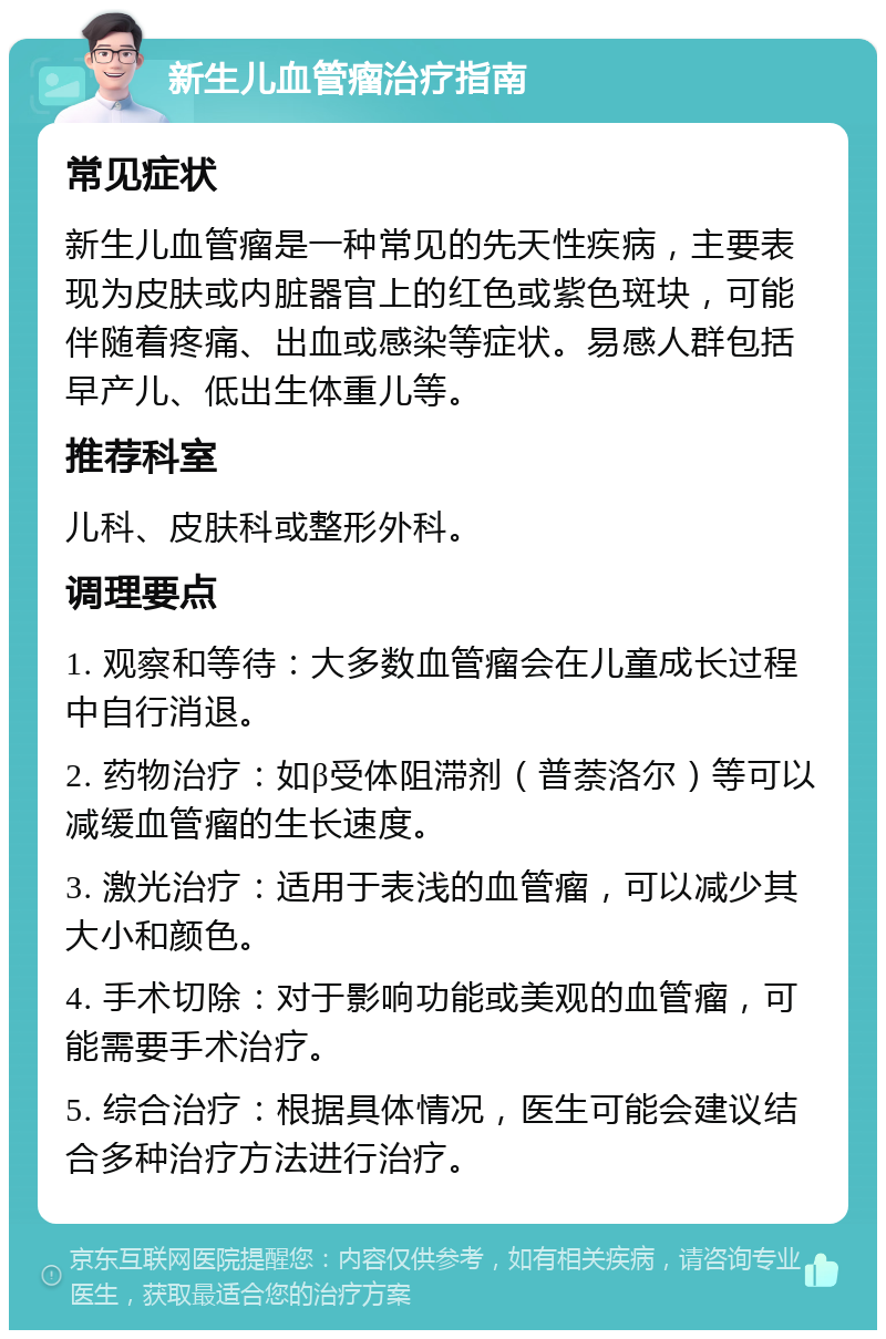 新生儿血管瘤治疗指南 常见症状 新生儿血管瘤是一种常见的先天性疾病，主要表现为皮肤或内脏器官上的红色或紫色斑块，可能伴随着疼痛、出血或感染等症状。易感人群包括早产儿、低出生体重儿等。 推荐科室 儿科、皮肤科或整形外科。 调理要点 1. 观察和等待：大多数血管瘤会在儿童成长过程中自行消退。 2. 药物治疗：如β受体阻滞剂（普萘洛尔）等可以减缓血管瘤的生长速度。 3. 激光治疗：适用于表浅的血管瘤，可以减少其大小和颜色。 4. 手术切除：对于影响功能或美观的血管瘤，可能需要手术治疗。 5. 综合治疗：根据具体情况，医生可能会建议结合多种治疗方法进行治疗。