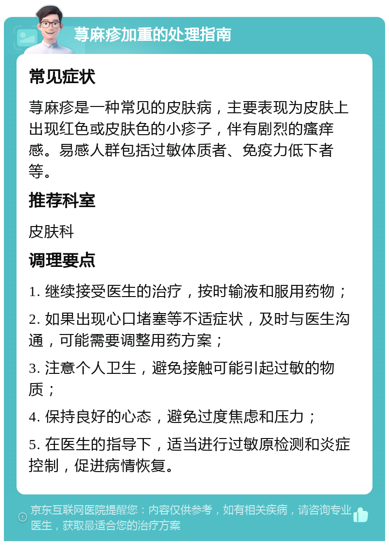 荨麻疹加重的处理指南 常见症状 荨麻疹是一种常见的皮肤病，主要表现为皮肤上出现红色或皮肤色的小疹子，伴有剧烈的瘙痒感。易感人群包括过敏体质者、免疫力低下者等。 推荐科室 皮肤科 调理要点 1. 继续接受医生的治疗，按时输液和服用药物； 2. 如果出现心口堵塞等不适症状，及时与医生沟通，可能需要调整用药方案； 3. 注意个人卫生，避免接触可能引起过敏的物质； 4. 保持良好的心态，避免过度焦虑和压力； 5. 在医生的指导下，适当进行过敏原检测和炎症控制，促进病情恢复。