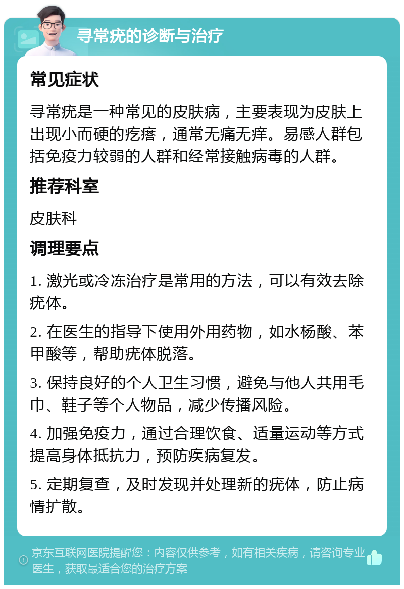 寻常疣的诊断与治疗 常见症状 寻常疣是一种常见的皮肤病，主要表现为皮肤上出现小而硬的疙瘩，通常无痛无痒。易感人群包括免疫力较弱的人群和经常接触病毒的人群。 推荐科室 皮肤科 调理要点 1. 激光或冷冻治疗是常用的方法，可以有效去除疣体。 2. 在医生的指导下使用外用药物，如水杨酸、苯甲酸等，帮助疣体脱落。 3. 保持良好的个人卫生习惯，避免与他人共用毛巾、鞋子等个人物品，减少传播风险。 4. 加强免疫力，通过合理饮食、适量运动等方式提高身体抵抗力，预防疾病复发。 5. 定期复查，及时发现并处理新的疣体，防止病情扩散。