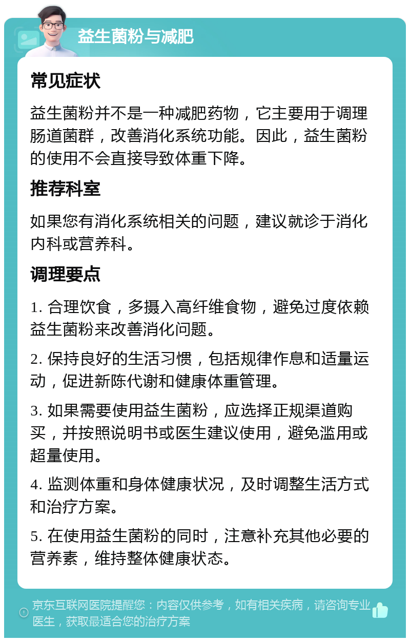 益生菌粉与减肥 常见症状 益生菌粉并不是一种减肥药物，它主要用于调理肠道菌群，改善消化系统功能。因此，益生菌粉的使用不会直接导致体重下降。 推荐科室 如果您有消化系统相关的问题，建议就诊于消化内科或营养科。 调理要点 1. 合理饮食，多摄入高纤维食物，避免过度依赖益生菌粉来改善消化问题。 2. 保持良好的生活习惯，包括规律作息和适量运动，促进新陈代谢和健康体重管理。 3. 如果需要使用益生菌粉，应选择正规渠道购买，并按照说明书或医生建议使用，避免滥用或超量使用。 4. 监测体重和身体健康状况，及时调整生活方式和治疗方案。 5. 在使用益生菌粉的同时，注意补充其他必要的营养素，维持整体健康状态。