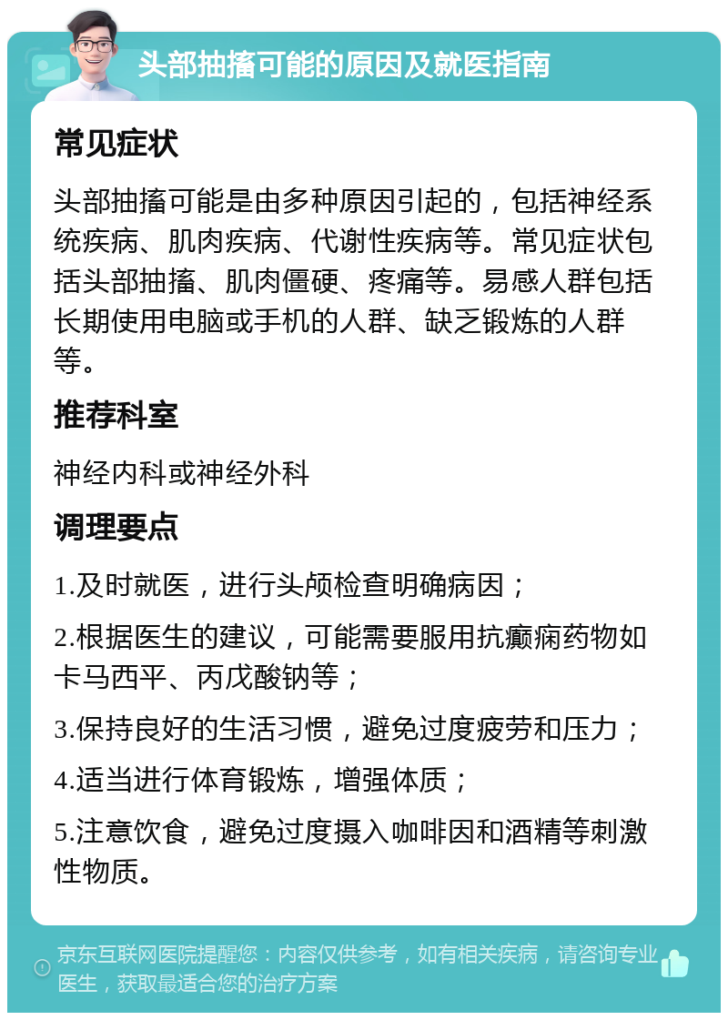 头部抽搐可能的原因及就医指南 常见症状 头部抽搐可能是由多种原因引起的，包括神经系统疾病、肌肉疾病、代谢性疾病等。常见症状包括头部抽搐、肌肉僵硬、疼痛等。易感人群包括长期使用电脑或手机的人群、缺乏锻炼的人群等。 推荐科室 神经内科或神经外科 调理要点 1.及时就医，进行头颅检查明确病因； 2.根据医生的建议，可能需要服用抗癫痫药物如卡马西平、丙戊酸钠等； 3.保持良好的生活习惯，避免过度疲劳和压力； 4.适当进行体育锻炼，增强体质； 5.注意饮食，避免过度摄入咖啡因和酒精等刺激性物质。