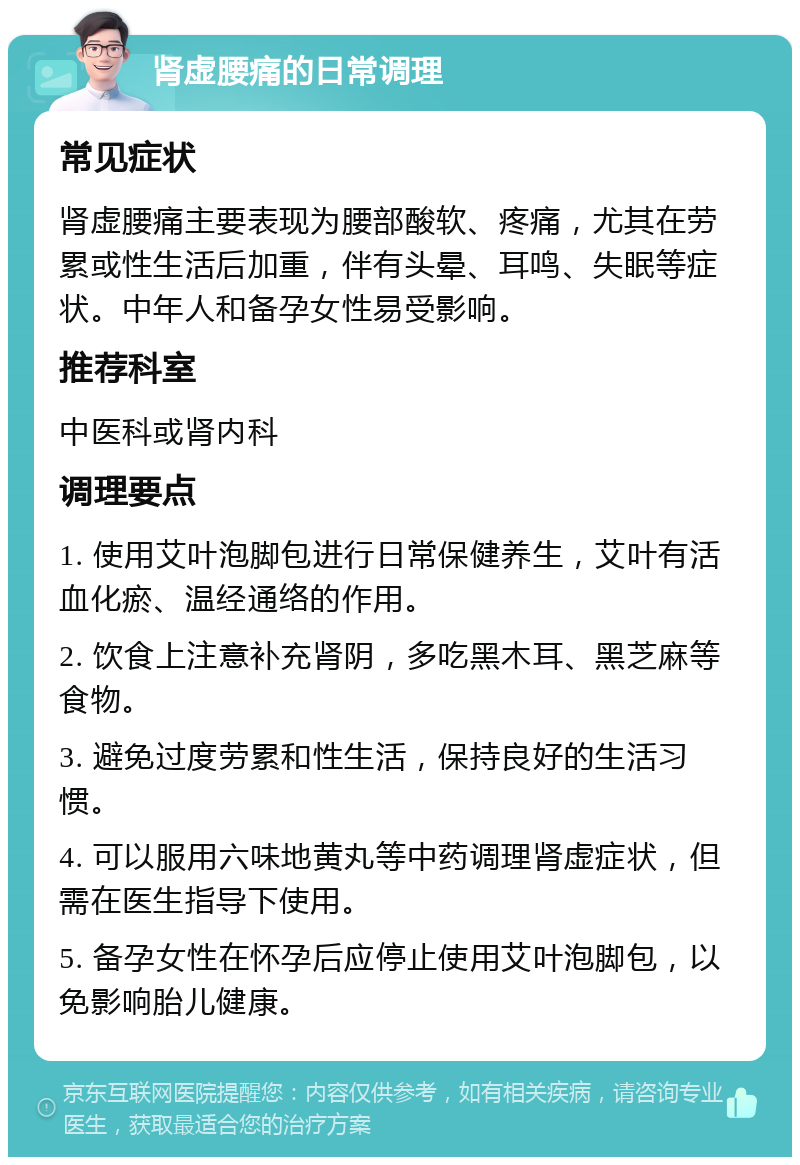 肾虚腰痛的日常调理 常见症状 肾虚腰痛主要表现为腰部酸软、疼痛，尤其在劳累或性生活后加重，伴有头晕、耳鸣、失眠等症状。中年人和备孕女性易受影响。 推荐科室 中医科或肾内科 调理要点 1. 使用艾叶泡脚包进行日常保健养生，艾叶有活血化瘀、温经通络的作用。 2. 饮食上注意补充肾阴，多吃黑木耳、黑芝麻等食物。 3. 避免过度劳累和性生活，保持良好的生活习惯。 4. 可以服用六味地黄丸等中药调理肾虚症状，但需在医生指导下使用。 5. 备孕女性在怀孕后应停止使用艾叶泡脚包，以免影响胎儿健康。