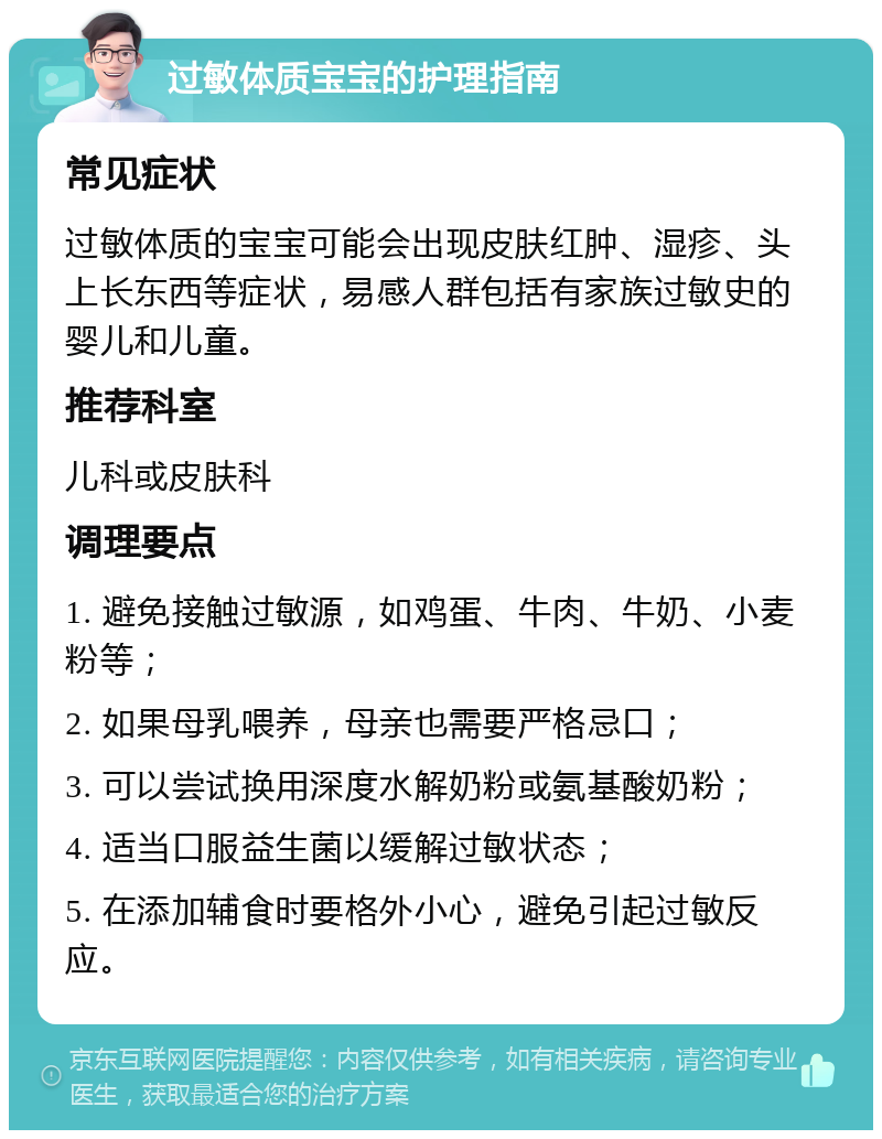 过敏体质宝宝的护理指南 常见症状 过敏体质的宝宝可能会出现皮肤红肿、湿疹、头上长东西等症状，易感人群包括有家族过敏史的婴儿和儿童。 推荐科室 儿科或皮肤科 调理要点 1. 避免接触过敏源，如鸡蛋、牛肉、牛奶、小麦粉等； 2. 如果母乳喂养，母亲也需要严格忌口； 3. 可以尝试换用深度水解奶粉或氨基酸奶粉； 4. 适当口服益生菌以缓解过敏状态； 5. 在添加辅食时要格外小心，避免引起过敏反应。