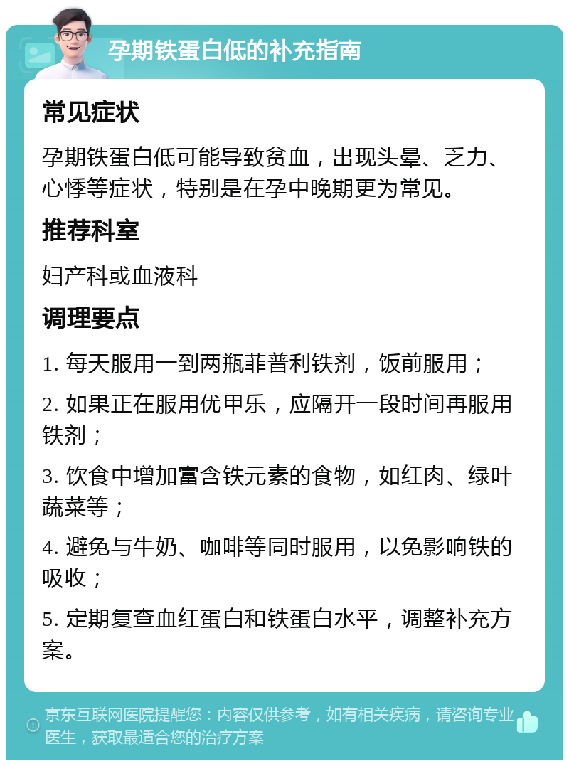 孕期铁蛋白低的补充指南 常见症状 孕期铁蛋白低可能导致贫血，出现头晕、乏力、心悸等症状，特别是在孕中晚期更为常见。 推荐科室 妇产科或血液科 调理要点 1. 每天服用一到两瓶菲普利铁剂，饭前服用； 2. 如果正在服用优甲乐，应隔开一段时间再服用铁剂； 3. 饮食中增加富含铁元素的食物，如红肉、绿叶蔬菜等； 4. 避免与牛奶、咖啡等同时服用，以免影响铁的吸收； 5. 定期复查血红蛋白和铁蛋白水平，调整补充方案。