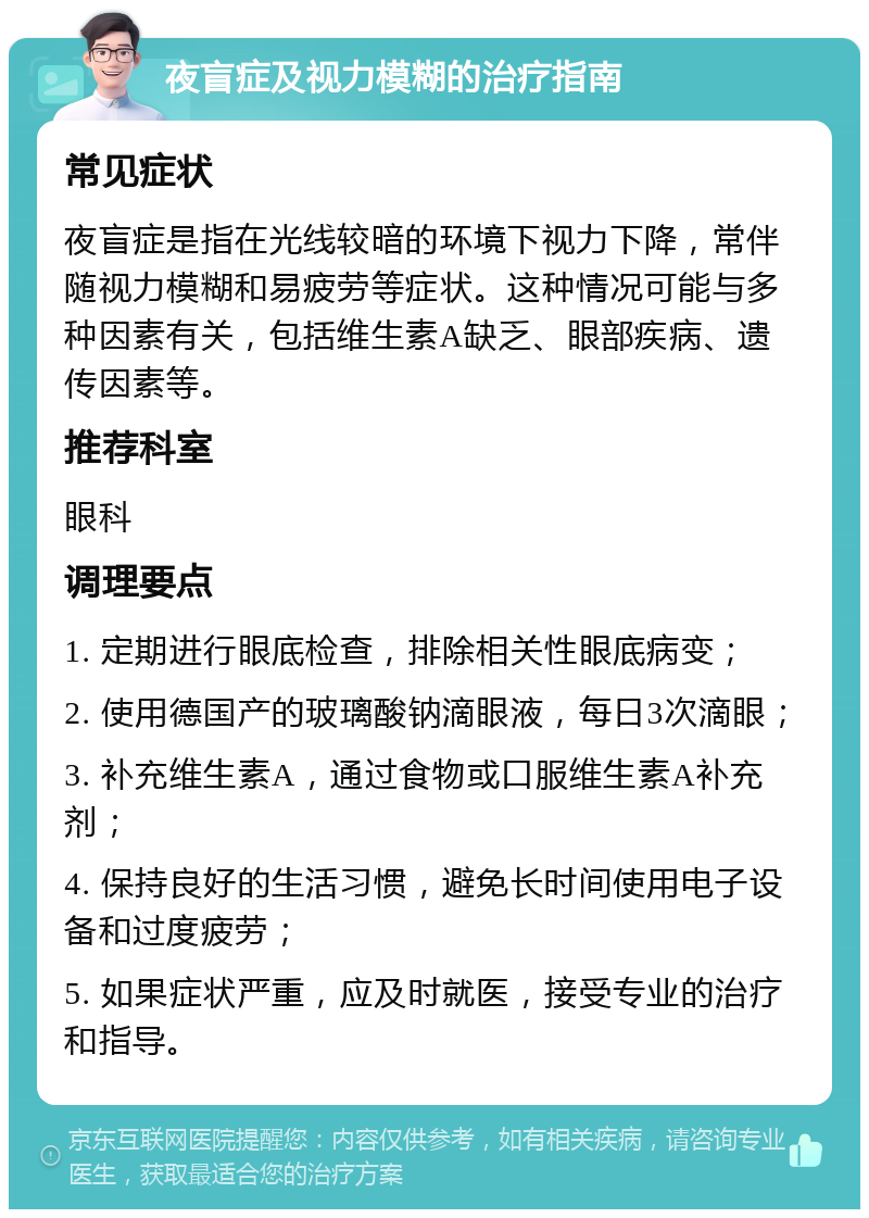 夜盲症及视力模糊的治疗指南 常见症状 夜盲症是指在光线较暗的环境下视力下降，常伴随视力模糊和易疲劳等症状。这种情况可能与多种因素有关，包括维生素A缺乏、眼部疾病、遗传因素等。 推荐科室 眼科 调理要点 1. 定期进行眼底检查，排除相关性眼底病变； 2. 使用德国产的玻璃酸钠滴眼液，每日3次滴眼； 3. 补充维生素A，通过食物或口服维生素A补充剂； 4. 保持良好的生活习惯，避免长时间使用电子设备和过度疲劳； 5. 如果症状严重，应及时就医，接受专业的治疗和指导。