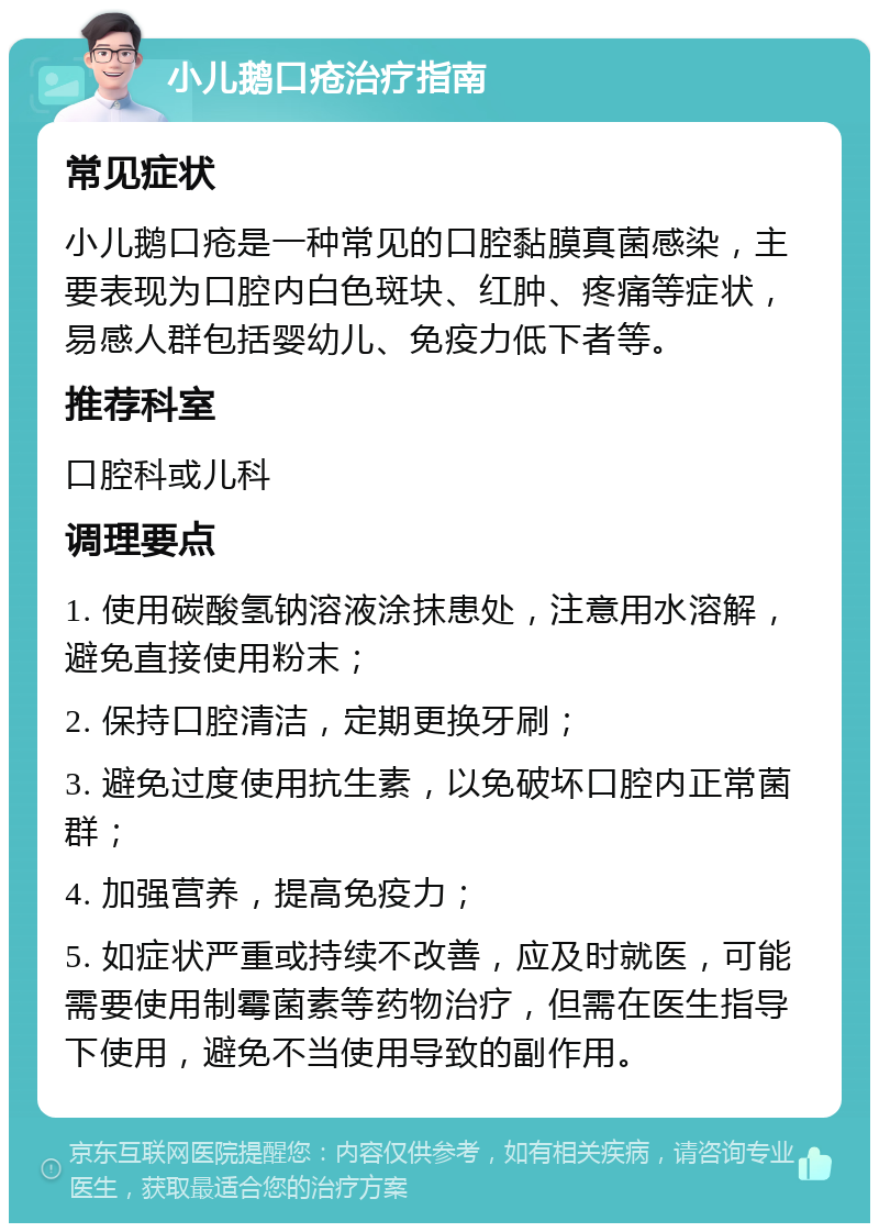 小儿鹅口疮治疗指南 常见症状 小儿鹅口疮是一种常见的口腔黏膜真菌感染，主要表现为口腔内白色斑块、红肿、疼痛等症状，易感人群包括婴幼儿、免疫力低下者等。 推荐科室 口腔科或儿科 调理要点 1. 使用碳酸氢钠溶液涂抹患处，注意用水溶解，避免直接使用粉末； 2. 保持口腔清洁，定期更换牙刷； 3. 避免过度使用抗生素，以免破坏口腔内正常菌群； 4. 加强营养，提高免疫力； 5. 如症状严重或持续不改善，应及时就医，可能需要使用制霉菌素等药物治疗，但需在医生指导下使用，避免不当使用导致的副作用。