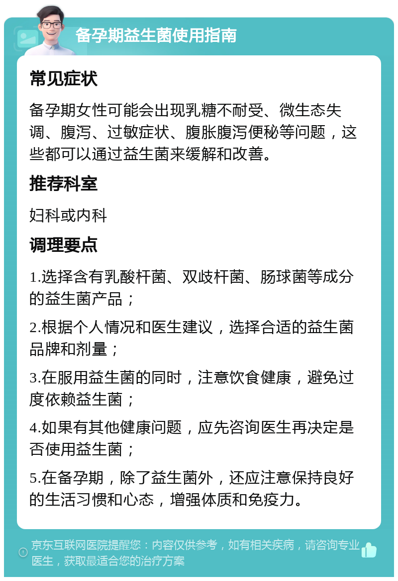 备孕期益生菌使用指南 常见症状 备孕期女性可能会出现乳糖不耐受、微生态失调、腹泻、过敏症状、腹胀腹泻便秘等问题，这些都可以通过益生菌来缓解和改善。 推荐科室 妇科或内科 调理要点 1.选择含有乳酸杆菌、双歧杆菌、肠球菌等成分的益生菌产品； 2.根据个人情况和医生建议，选择合适的益生菌品牌和剂量； 3.在服用益生菌的同时，注意饮食健康，避免过度依赖益生菌； 4.如果有其他健康问题，应先咨询医生再决定是否使用益生菌； 5.在备孕期，除了益生菌外，还应注意保持良好的生活习惯和心态，增强体质和免疫力。