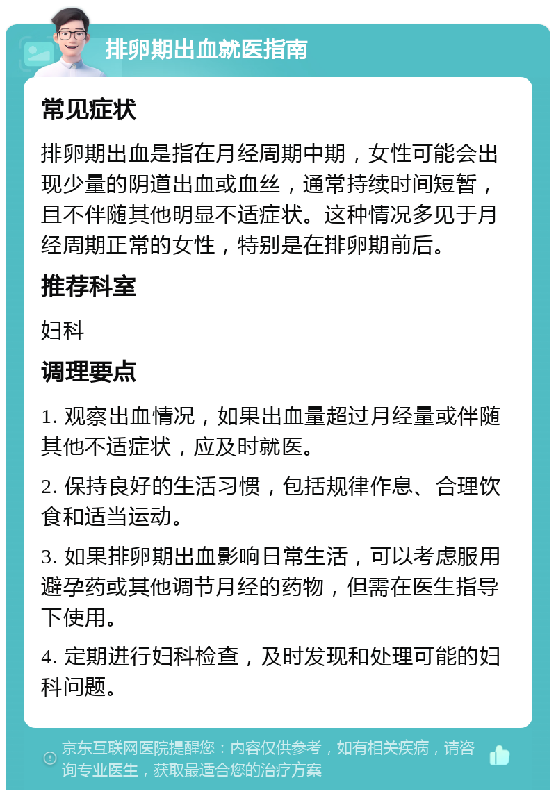 排卵期出血就医指南 常见症状 排卵期出血是指在月经周期中期，女性可能会出现少量的阴道出血或血丝，通常持续时间短暂，且不伴随其他明显不适症状。这种情况多见于月经周期正常的女性，特别是在排卵期前后。 推荐科室 妇科 调理要点 1. 观察出血情况，如果出血量超过月经量或伴随其他不适症状，应及时就医。 2. 保持良好的生活习惯，包括规律作息、合理饮食和适当运动。 3. 如果排卵期出血影响日常生活，可以考虑服用避孕药或其他调节月经的药物，但需在医生指导下使用。 4. 定期进行妇科检查，及时发现和处理可能的妇科问题。