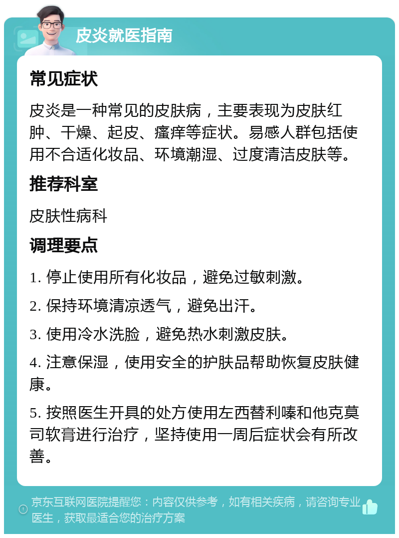 皮炎就医指南 常见症状 皮炎是一种常见的皮肤病，主要表现为皮肤红肿、干燥、起皮、瘙痒等症状。易感人群包括使用不合适化妆品、环境潮湿、过度清洁皮肤等。 推荐科室 皮肤性病科 调理要点 1. 停止使用所有化妆品，避免过敏刺激。 2. 保持环境清凉透气，避免出汗。 3. 使用冷水洗脸，避免热水刺激皮肤。 4. 注意保湿，使用安全的护肤品帮助恢复皮肤健康。 5. 按照医生开具的处方使用左西替利嗪和他克莫司软膏进行治疗，坚持使用一周后症状会有所改善。