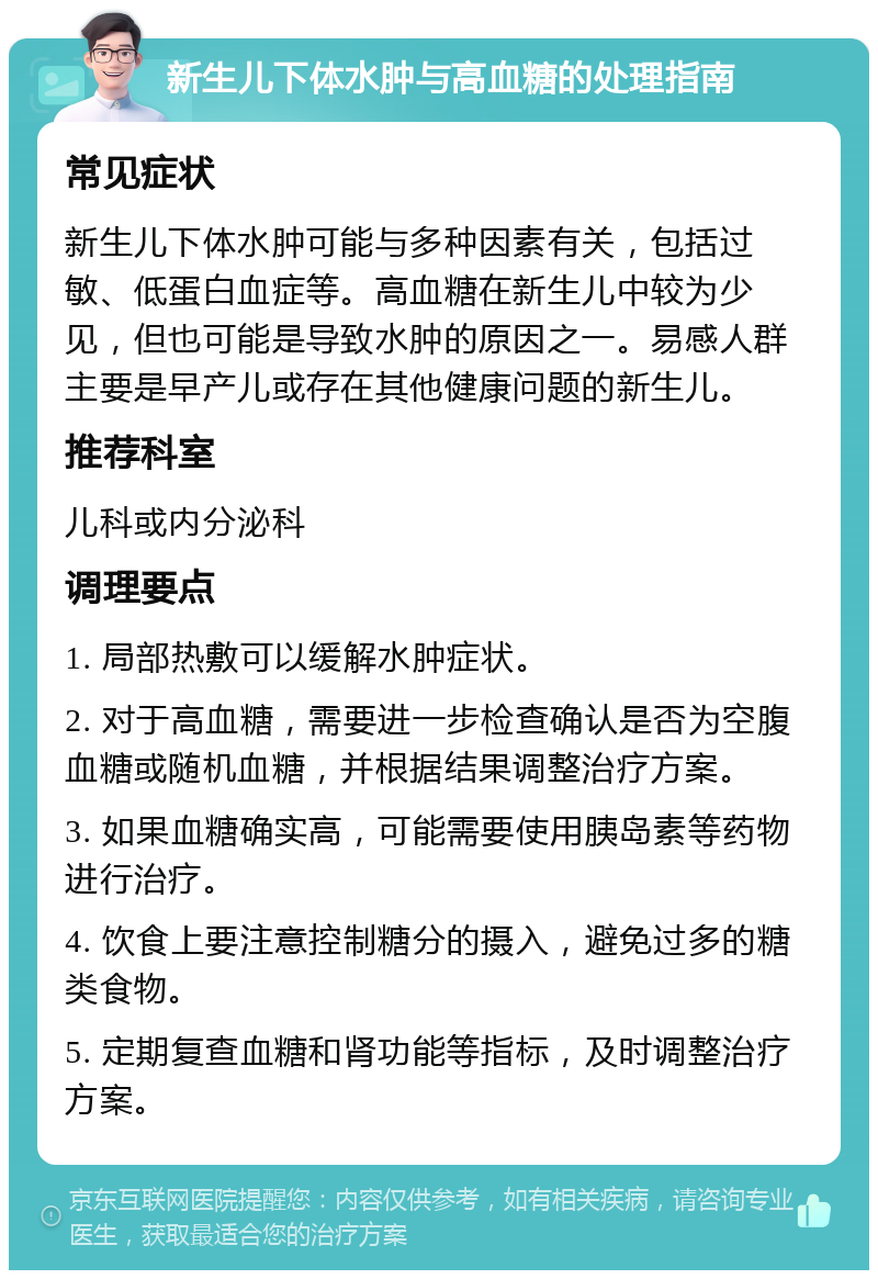 新生儿下体水肿与高血糖的处理指南 常见症状 新生儿下体水肿可能与多种因素有关，包括过敏、低蛋白血症等。高血糖在新生儿中较为少见，但也可能是导致水肿的原因之一。易感人群主要是早产儿或存在其他健康问题的新生儿。 推荐科室 儿科或内分泌科 调理要点 1. 局部热敷可以缓解水肿症状。 2. 对于高血糖，需要进一步检查确认是否为空腹血糖或随机血糖，并根据结果调整治疗方案。 3. 如果血糖确实高，可能需要使用胰岛素等药物进行治疗。 4. 饮食上要注意控制糖分的摄入，避免过多的糖类食物。 5. 定期复查血糖和肾功能等指标，及时调整治疗方案。