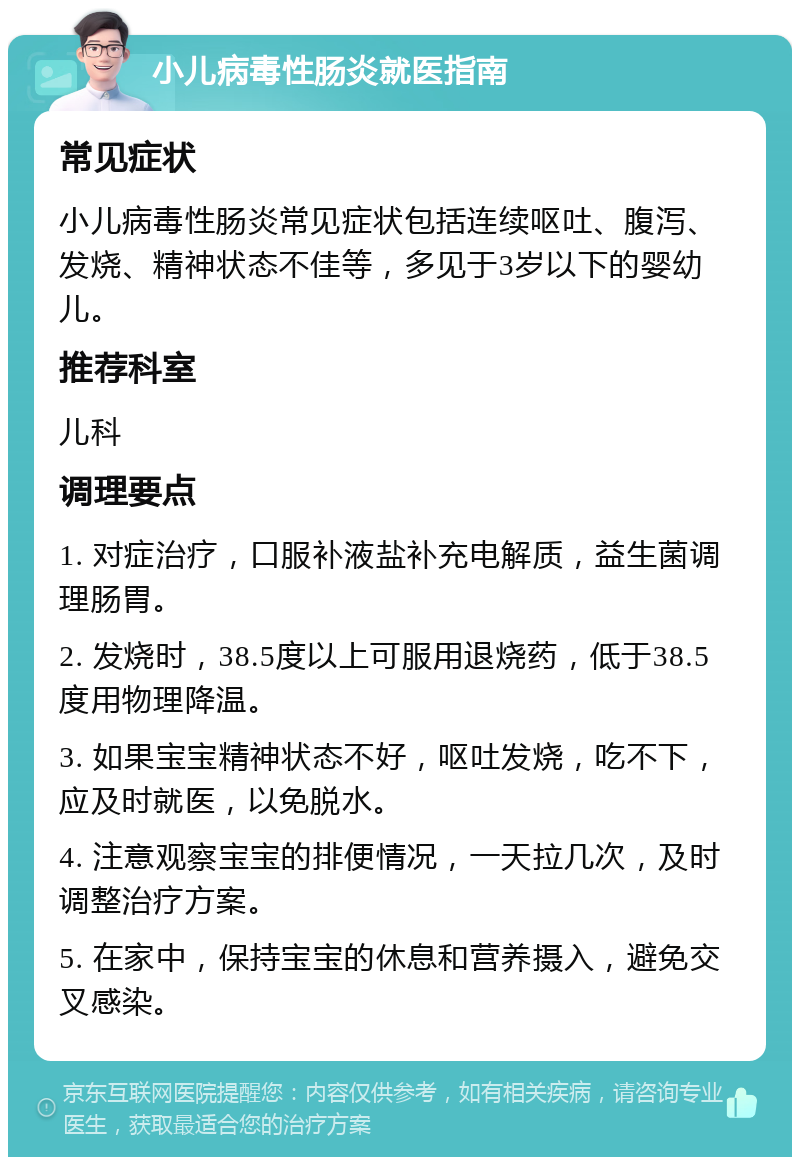 小儿病毒性肠炎就医指南 常见症状 小儿病毒性肠炎常见症状包括连续呕吐、腹泻、发烧、精神状态不佳等，多见于3岁以下的婴幼儿。 推荐科室 儿科 调理要点 1. 对症治疗，口服补液盐补充电解质，益生菌调理肠胃。 2. 发烧时，38.5度以上可服用退烧药，低于38.5度用物理降温。 3. 如果宝宝精神状态不好，呕吐发烧，吃不下，应及时就医，以免脱水。 4. 注意观察宝宝的排便情况，一天拉几次，及时调整治疗方案。 5. 在家中，保持宝宝的休息和营养摄入，避免交叉感染。