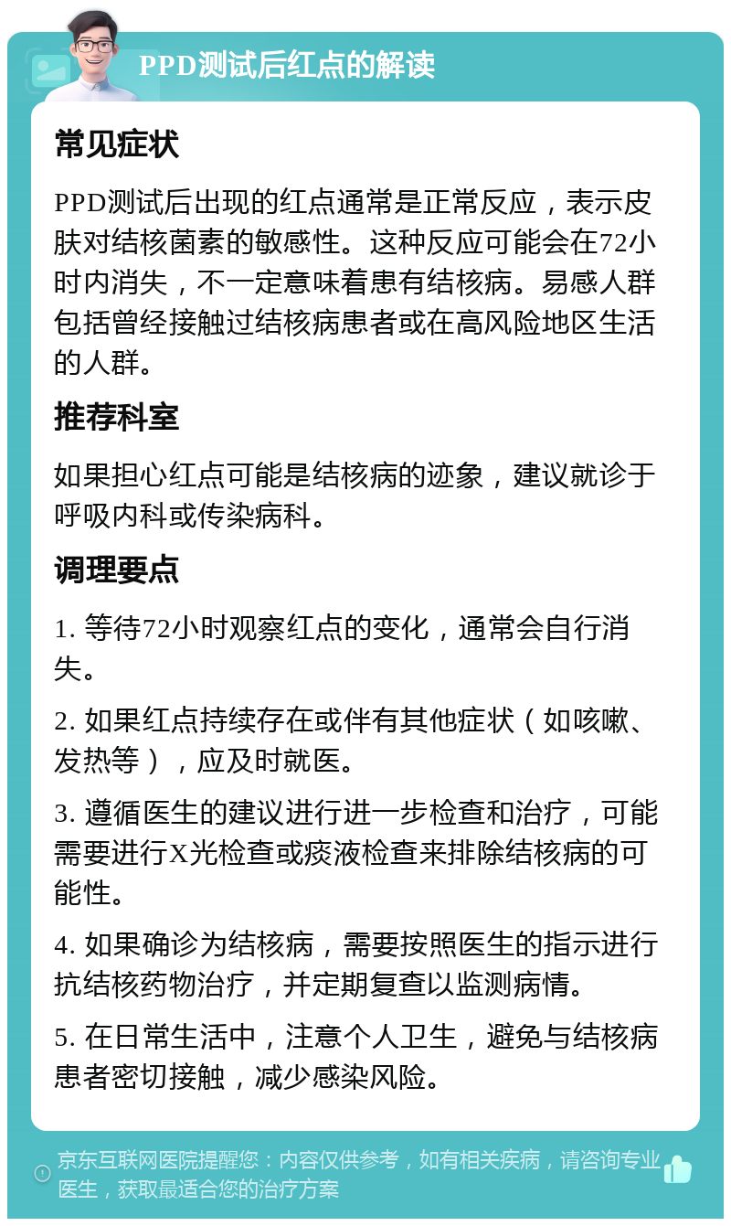 PPD测试后红点的解读 常见症状 PPD测试后出现的红点通常是正常反应，表示皮肤对结核菌素的敏感性。这种反应可能会在72小时内消失，不一定意味着患有结核病。易感人群包括曾经接触过结核病患者或在高风险地区生活的人群。 推荐科室 如果担心红点可能是结核病的迹象，建议就诊于呼吸内科或传染病科。 调理要点 1. 等待72小时观察红点的变化，通常会自行消失。 2. 如果红点持续存在或伴有其他症状（如咳嗽、发热等），应及时就医。 3. 遵循医生的建议进行进一步检查和治疗，可能需要进行X光检查或痰液检查来排除结核病的可能性。 4. 如果确诊为结核病，需要按照医生的指示进行抗结核药物治疗，并定期复查以监测病情。 5. 在日常生活中，注意个人卫生，避免与结核病患者密切接触，减少感染风险。