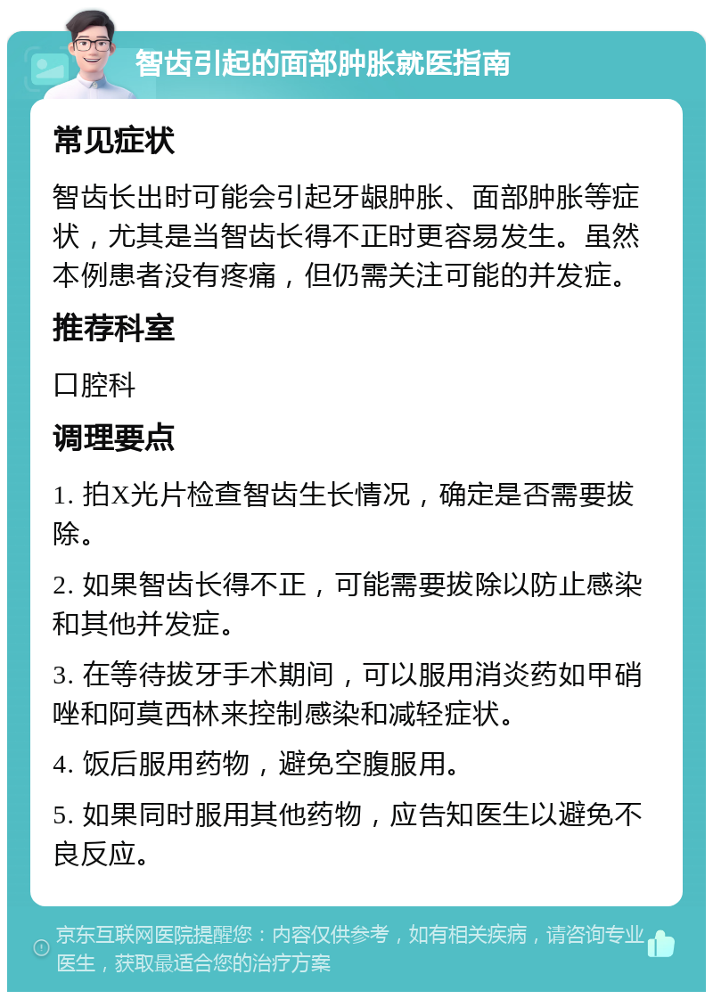 智齿引起的面部肿胀就医指南 常见症状 智齿长出时可能会引起牙龈肿胀、面部肿胀等症状，尤其是当智齿长得不正时更容易发生。虽然本例患者没有疼痛，但仍需关注可能的并发症。 推荐科室 口腔科 调理要点 1. 拍X光片检查智齿生长情况，确定是否需要拔除。 2. 如果智齿长得不正，可能需要拔除以防止感染和其他并发症。 3. 在等待拔牙手术期间，可以服用消炎药如甲硝唑和阿莫西林来控制感染和减轻症状。 4. 饭后服用药物，避免空腹服用。 5. 如果同时服用其他药物，应告知医生以避免不良反应。