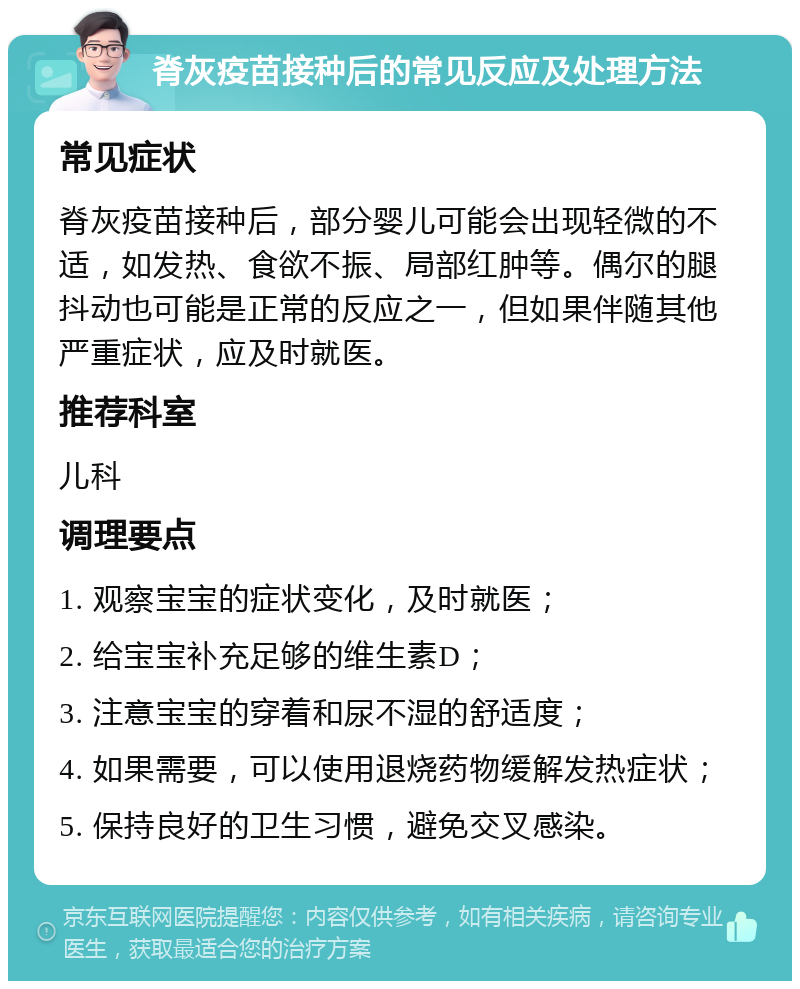 脊灰疫苗接种后的常见反应及处理方法 常见症状 脊灰疫苗接种后，部分婴儿可能会出现轻微的不适，如发热、食欲不振、局部红肿等。偶尔的腿抖动也可能是正常的反应之一，但如果伴随其他严重症状，应及时就医。 推荐科室 儿科 调理要点 1. 观察宝宝的症状变化，及时就医； 2. 给宝宝补充足够的维生素D； 3. 注意宝宝的穿着和尿不湿的舒适度； 4. 如果需要，可以使用退烧药物缓解发热症状； 5. 保持良好的卫生习惯，避免交叉感染。