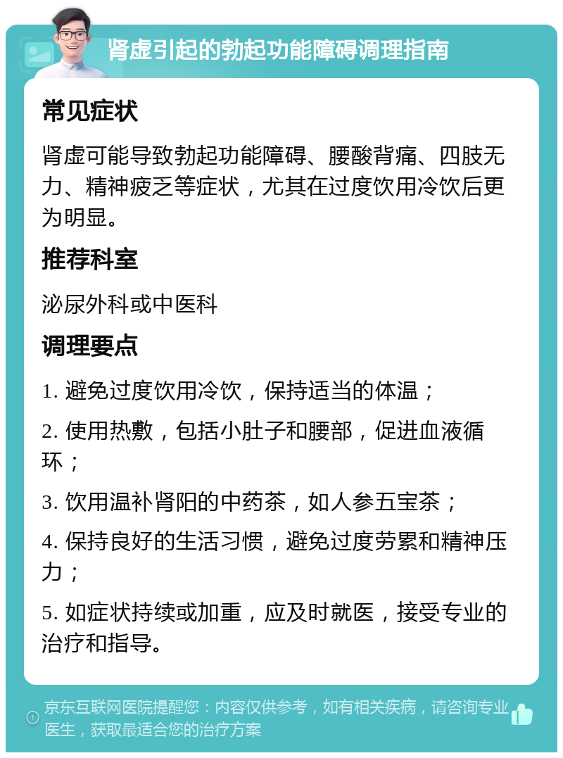 肾虚引起的勃起功能障碍调理指南 常见症状 肾虚可能导致勃起功能障碍、腰酸背痛、四肢无力、精神疲乏等症状，尤其在过度饮用冷饮后更为明显。 推荐科室 泌尿外科或中医科 调理要点 1. 避免过度饮用冷饮，保持适当的体温； 2. 使用热敷，包括小肚子和腰部，促进血液循环； 3. 饮用温补肾阳的中药茶，如人参五宝茶； 4. 保持良好的生活习惯，避免过度劳累和精神压力； 5. 如症状持续或加重，应及时就医，接受专业的治疗和指导。