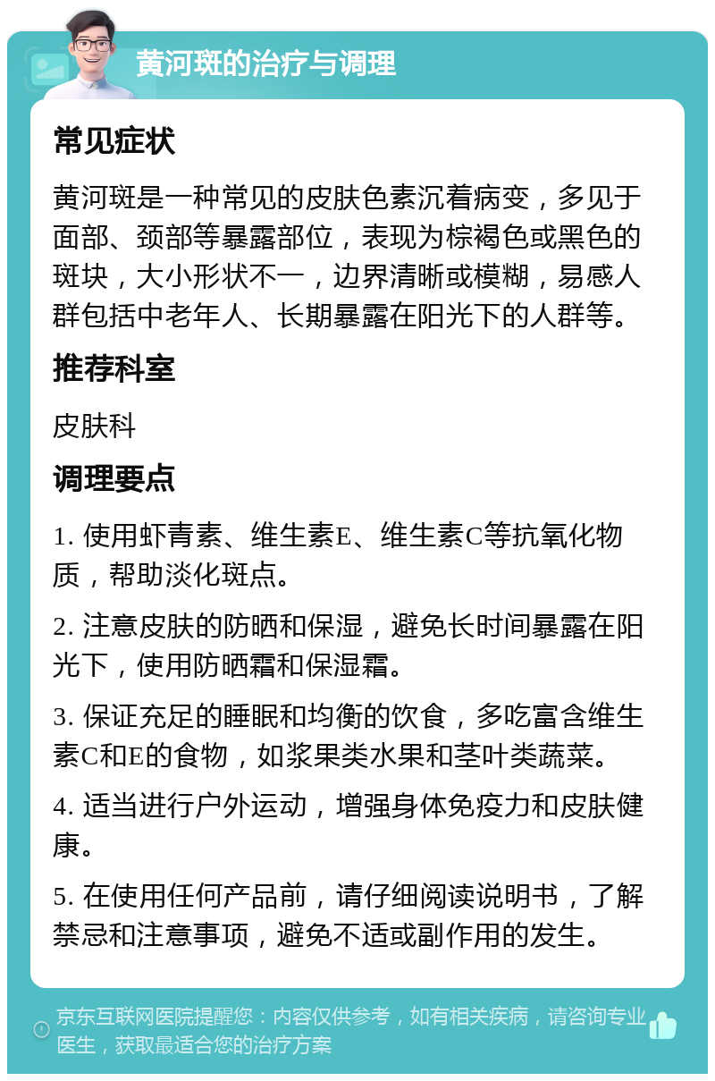 黄河斑的治疗与调理 常见症状 黄河斑是一种常见的皮肤色素沉着病变，多见于面部、颈部等暴露部位，表现为棕褐色或黑色的斑块，大小形状不一，边界清晰或模糊，易感人群包括中老年人、长期暴露在阳光下的人群等。 推荐科室 皮肤科 调理要点 1. 使用虾青素、维生素E、维生素C等抗氧化物质，帮助淡化斑点。 2. 注意皮肤的防晒和保湿，避免长时间暴露在阳光下，使用防晒霜和保湿霜。 3. 保证充足的睡眠和均衡的饮食，多吃富含维生素C和E的食物，如浆果类水果和茎叶类蔬菜。 4. 适当进行户外运动，增强身体免疫力和皮肤健康。 5. 在使用任何产品前，请仔细阅读说明书，了解禁忌和注意事项，避免不适或副作用的发生。