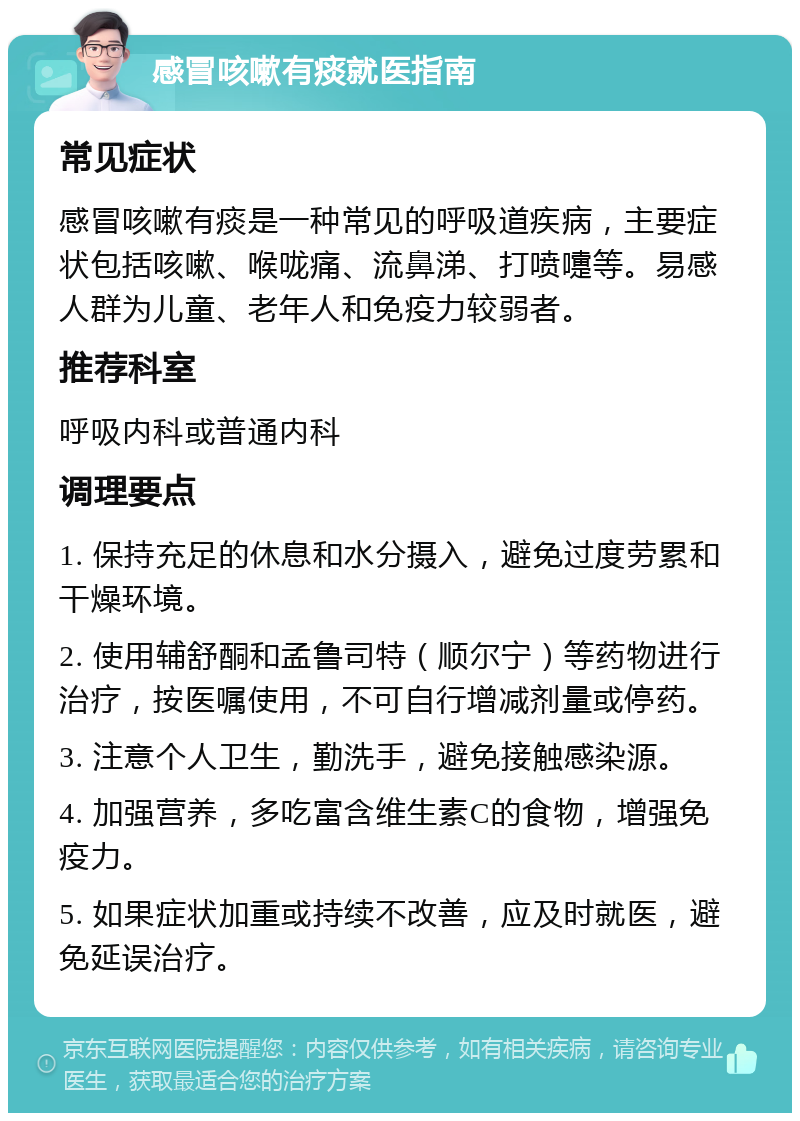 感冒咳嗽有痰就医指南 常见症状 感冒咳嗽有痰是一种常见的呼吸道疾病，主要症状包括咳嗽、喉咙痛、流鼻涕、打喷嚏等。易感人群为儿童、老年人和免疫力较弱者。 推荐科室 呼吸内科或普通内科 调理要点 1. 保持充足的休息和水分摄入，避免过度劳累和干燥环境。 2. 使用辅舒酮和孟鲁司特（顺尔宁）等药物进行治疗，按医嘱使用，不可自行增减剂量或停药。 3. 注意个人卫生，勤洗手，避免接触感染源。 4. 加强营养，多吃富含维生素C的食物，增强免疫力。 5. 如果症状加重或持续不改善，应及时就医，避免延误治疗。