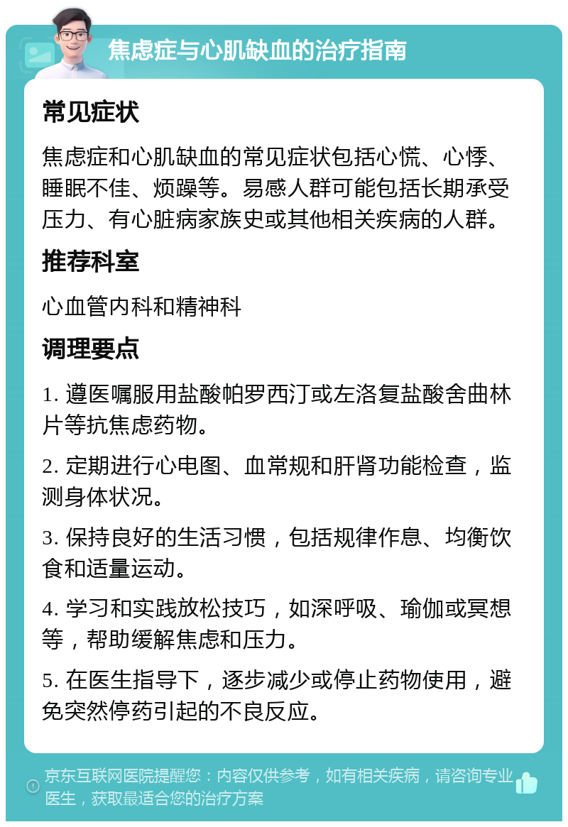 焦虑症与心肌缺血的治疗指南 常见症状 焦虑症和心肌缺血的常见症状包括心慌、心悸、睡眠不佳、烦躁等。易感人群可能包括长期承受压力、有心脏病家族史或其他相关疾病的人群。 推荐科室 心血管内科和精神科 调理要点 1. 遵医嘱服用盐酸帕罗西汀或左洛复盐酸舍曲林片等抗焦虑药物。 2. 定期进行心电图、血常规和肝肾功能检查，监测身体状况。 3. 保持良好的生活习惯，包括规律作息、均衡饮食和适量运动。 4. 学习和实践放松技巧，如深呼吸、瑜伽或冥想等，帮助缓解焦虑和压力。 5. 在医生指导下，逐步减少或停止药物使用，避免突然停药引起的不良反应。