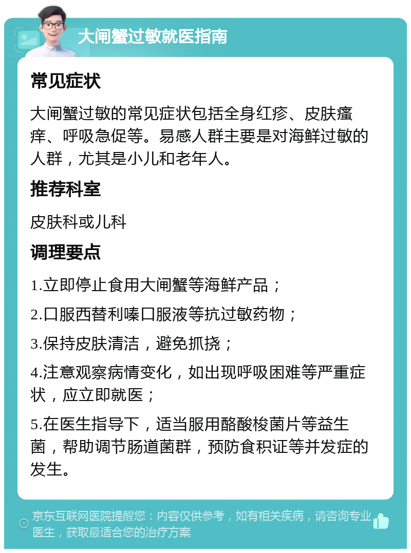 大闸蟹过敏就医指南 常见症状 大闸蟹过敏的常见症状包括全身红疹、皮肤瘙痒、呼吸急促等。易感人群主要是对海鲜过敏的人群，尤其是小儿和老年人。 推荐科室 皮肤科或儿科 调理要点 1.立即停止食用大闸蟹等海鲜产品； 2.口服西替利嗪口服液等抗过敏药物； 3.保持皮肤清洁，避免抓挠； 4.注意观察病情变化，如出现呼吸困难等严重症状，应立即就医； 5.在医生指导下，适当服用酪酸梭菌片等益生菌，帮助调节肠道菌群，预防食积证等并发症的发生。