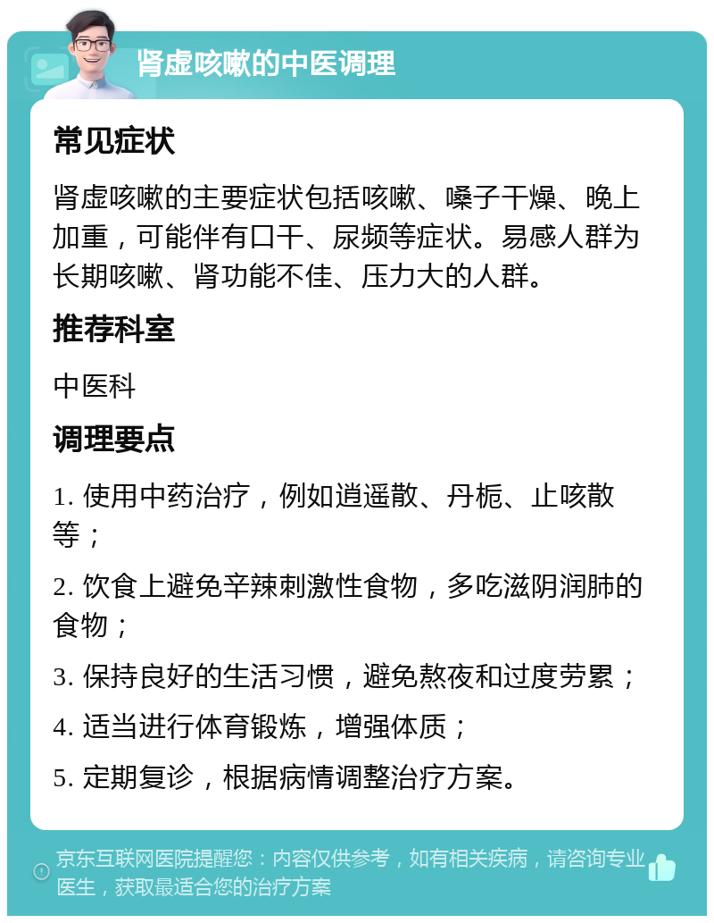 肾虚咳嗽的中医调理 常见症状 肾虚咳嗽的主要症状包括咳嗽、嗓子干燥、晚上加重，可能伴有口干、尿频等症状。易感人群为长期咳嗽、肾功能不佳、压力大的人群。 推荐科室 中医科 调理要点 1. 使用中药治疗，例如逍遥散、丹栀、止咳散等； 2. 饮食上避免辛辣刺激性食物，多吃滋阴润肺的食物； 3. 保持良好的生活习惯，避免熬夜和过度劳累； 4. 适当进行体育锻炼，增强体质； 5. 定期复诊，根据病情调整治疗方案。