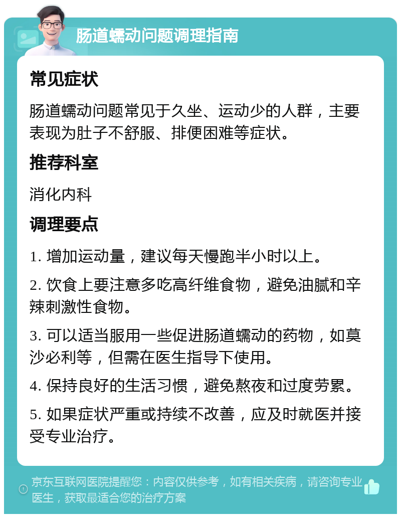 肠道蠕动问题调理指南 常见症状 肠道蠕动问题常见于久坐、运动少的人群，主要表现为肚子不舒服、排便困难等症状。 推荐科室 消化内科 调理要点 1. 增加运动量，建议每天慢跑半小时以上。 2. 饮食上要注意多吃高纤维食物，避免油腻和辛辣刺激性食物。 3. 可以适当服用一些促进肠道蠕动的药物，如莫沙必利等，但需在医生指导下使用。 4. 保持良好的生活习惯，避免熬夜和过度劳累。 5. 如果症状严重或持续不改善，应及时就医并接受专业治疗。