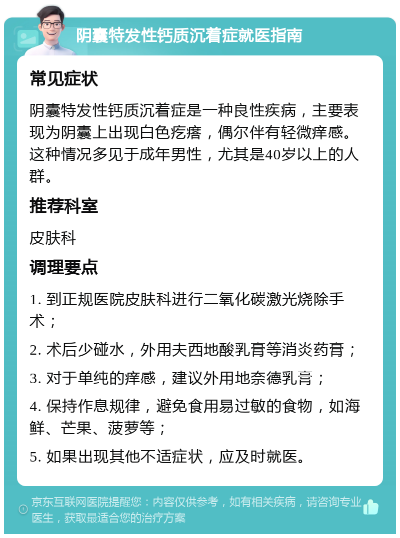 阴囊特发性钙质沉着症就医指南 常见症状 阴囊特发性钙质沉着症是一种良性疾病，主要表现为阴囊上出现白色疙瘩，偶尔伴有轻微痒感。这种情况多见于成年男性，尤其是40岁以上的人群。 推荐科室 皮肤科 调理要点 1. 到正规医院皮肤科进行二氧化碳激光烧除手术； 2. 术后少碰水，外用夫西地酸乳膏等消炎药膏； 3. 对于单纯的痒感，建议外用地奈德乳膏； 4. 保持作息规律，避免食用易过敏的食物，如海鲜、芒果、菠萝等； 5. 如果出现其他不适症状，应及时就医。