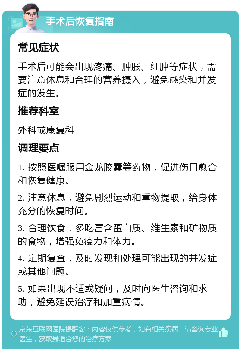 手术后恢复指南 常见症状 手术后可能会出现疼痛、肿胀、红肿等症状，需要注意休息和合理的营养摄入，避免感染和并发症的发生。 推荐科室 外科或康复科 调理要点 1. 按照医嘱服用金龙胶囊等药物，促进伤口愈合和恢复健康。 2. 注意休息，避免剧烈运动和重物提取，给身体充分的恢复时间。 3. 合理饮食，多吃富含蛋白质、维生素和矿物质的食物，增强免疫力和体力。 4. 定期复查，及时发现和处理可能出现的并发症或其他问题。 5. 如果出现不适或疑问，及时向医生咨询和求助，避免延误治疗和加重病情。