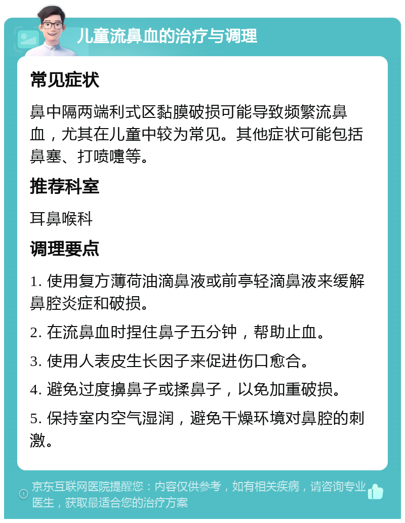 儿童流鼻血的治疗与调理 常见症状 鼻中隔两端利式区黏膜破损可能导致频繁流鼻血，尤其在儿童中较为常见。其他症状可能包括鼻塞、打喷嚏等。 推荐科室 耳鼻喉科 调理要点 1. 使用复方薄荷油滴鼻液或前亭轻滴鼻液来缓解鼻腔炎症和破损。 2. 在流鼻血时捏住鼻子五分钟，帮助止血。 3. 使用人表皮生长因子来促进伤口愈合。 4. 避免过度擤鼻子或揉鼻子，以免加重破损。 5. 保持室内空气湿润，避免干燥环境对鼻腔的刺激。