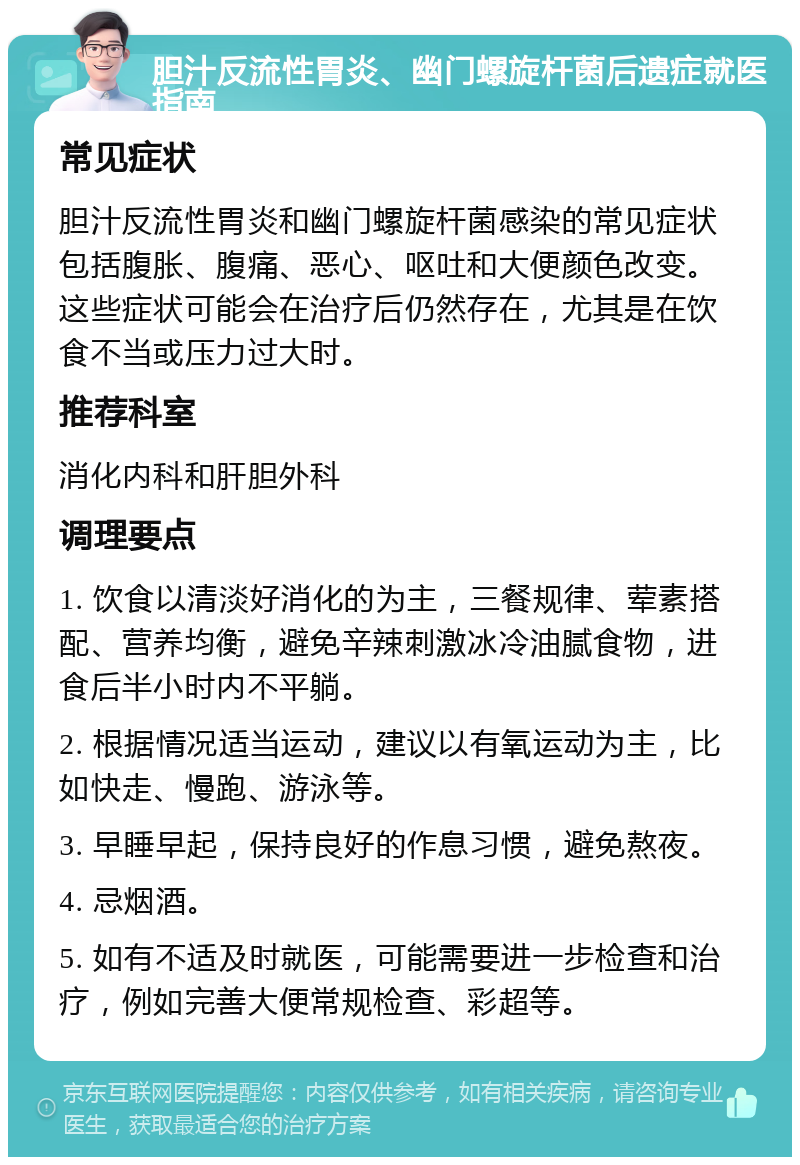 胆汁反流性胃炎、幽门螺旋杆菌后遗症就医指南 常见症状 胆汁反流性胃炎和幽门螺旋杆菌感染的常见症状包括腹胀、腹痛、恶心、呕吐和大便颜色改变。这些症状可能会在治疗后仍然存在，尤其是在饮食不当或压力过大时。 推荐科室 消化内科和肝胆外科 调理要点 1. 饮食以清淡好消化的为主，三餐规律、荤素搭配、营养均衡，避免辛辣刺激冰冷油腻食物，进食后半小时内不平躺。 2. 根据情况适当运动，建议以有氧运动为主，比如快走、慢跑、游泳等。 3. 早睡早起，保持良好的作息习惯，避免熬夜。 4. 忌烟酒。 5. 如有不适及时就医，可能需要进一步检查和治疗，例如完善大便常规检查、彩超等。