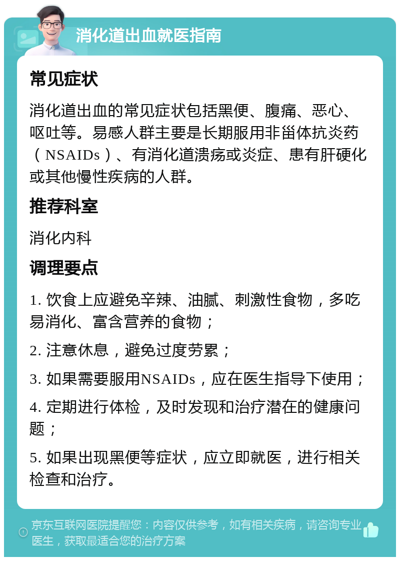 消化道出血就医指南 常见症状 消化道出血的常见症状包括黑便、腹痛、恶心、呕吐等。易感人群主要是长期服用非甾体抗炎药（NSAIDs）、有消化道溃疡或炎症、患有肝硬化或其他慢性疾病的人群。 推荐科室 消化内科 调理要点 1. 饮食上应避免辛辣、油腻、刺激性食物，多吃易消化、富含营养的食物； 2. 注意休息，避免过度劳累； 3. 如果需要服用NSAIDs，应在医生指导下使用； 4. 定期进行体检，及时发现和治疗潜在的健康问题； 5. 如果出现黑便等症状，应立即就医，进行相关检查和治疗。