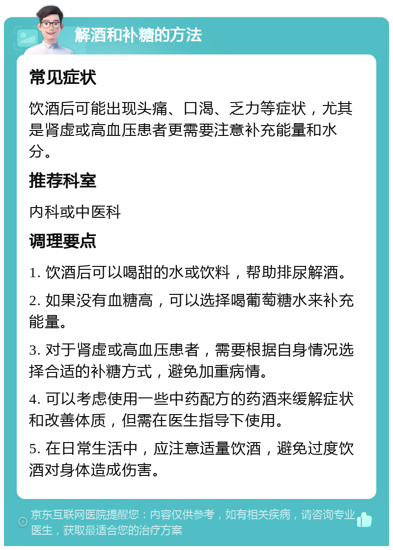 解酒和补糖的方法 常见症状 饮酒后可能出现头痛、口渴、乏力等症状，尤其是肾虚或高血压患者更需要注意补充能量和水分。 推荐科室 内科或中医科 调理要点 1. 饮酒后可以喝甜的水或饮料，帮助排尿解酒。 2. 如果没有血糖高，可以选择喝葡萄糖水来补充能量。 3. 对于肾虚或高血压患者，需要根据自身情况选择合适的补糖方式，避免加重病情。 4. 可以考虑使用一些中药配方的药酒来缓解症状和改善体质，但需在医生指导下使用。 5. 在日常生活中，应注意适量饮酒，避免过度饮酒对身体造成伤害。