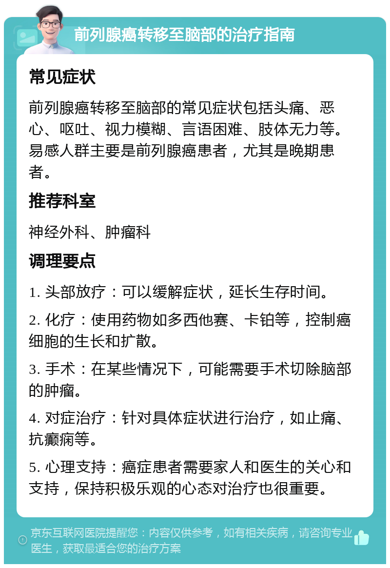 前列腺癌转移至脑部的治疗指南 常见症状 前列腺癌转移至脑部的常见症状包括头痛、恶心、呕吐、视力模糊、言语困难、肢体无力等。易感人群主要是前列腺癌患者，尤其是晚期患者。 推荐科室 神经外科、肿瘤科 调理要点 1. 头部放疗：可以缓解症状，延长生存时间。 2. 化疗：使用药物如多西他赛、卡铂等，控制癌细胞的生长和扩散。 3. 手术：在某些情况下，可能需要手术切除脑部的肿瘤。 4. 对症治疗：针对具体症状进行治疗，如止痛、抗癫痫等。 5. 心理支持：癌症患者需要家人和医生的关心和支持，保持积极乐观的心态对治疗也很重要。