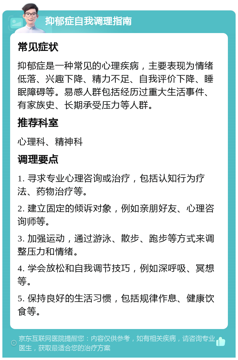 抑郁症自我调理指南 常见症状 抑郁症是一种常见的心理疾病，主要表现为情绪低落、兴趣下降、精力不足、自我评价下降、睡眠障碍等。易感人群包括经历过重大生活事件、有家族史、长期承受压力等人群。 推荐科室 心理科、精神科 调理要点 1. 寻求专业心理咨询或治疗，包括认知行为疗法、药物治疗等。 2. 建立固定的倾诉对象，例如亲朋好友、心理咨询师等。 3. 加强运动，通过游泳、散步、跑步等方式来调整压力和情绪。 4. 学会放松和自我调节技巧，例如深呼吸、冥想等。 5. 保持良好的生活习惯，包括规律作息、健康饮食等。