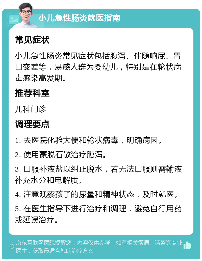 小儿急性肠炎就医指南 常见症状 小儿急性肠炎常见症状包括腹泻、伴随响屁、胃口变差等，易感人群为婴幼儿，特别是在轮状病毒感染高发期。 推荐科室 儿科门诊 调理要点 1. 去医院化验大便和轮状病毒，明确病因。 2. 使用蒙脱石散治疗腹泻。 3. 口服补液盐以纠正脱水，若无法口服则需输液补充水分和电解质。 4. 注意观察孩子的尿量和精神状态，及时就医。 5. 在医生指导下进行治疗和调理，避免自行用药或延误治疗。