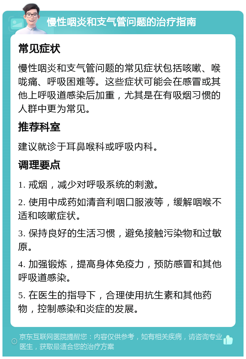 慢性咽炎和支气管问题的治疗指南 常见症状 慢性咽炎和支气管问题的常见症状包括咳嗽、喉咙痛、呼吸困难等。这些症状可能会在感冒或其他上呼吸道感染后加重，尤其是在有吸烟习惯的人群中更为常见。 推荐科室 建议就诊于耳鼻喉科或呼吸内科。 调理要点 1. 戒烟，减少对呼吸系统的刺激。 2. 使用中成药如清音利咽口服液等，缓解咽喉不适和咳嗽症状。 3. 保持良好的生活习惯，避免接触污染物和过敏原。 4. 加强锻炼，提高身体免疫力，预防感冒和其他呼吸道感染。 5. 在医生的指导下，合理使用抗生素和其他药物，控制感染和炎症的发展。