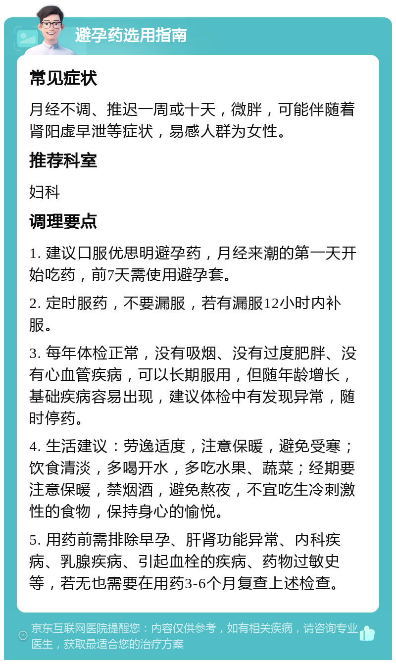 避孕药选用指南 常见症状 月经不调、推迟一周或十天，微胖，可能伴随着肾阳虚早泄等症状，易感人群为女性。 推荐科室 妇科 调理要点 1. 建议口服优思明避孕药，月经来潮的第一天开始吃药，前7天需使用避孕套。 2. 定时服药，不要漏服，若有漏服12小时内补服。 3. 每年体检正常，没有吸烟、没有过度肥胖、没有心血管疾病，可以长期服用，但随年龄增长，基础疾病容易出现，建议体检中有发现异常，随时停药。 4. 生活建议：劳逸适度，注意保暖，避免受寒；饮食清淡，多喝开水，多吃水果、蔬菜；经期要注意保暖，禁烟酒，避免熬夜，不宜吃生冷刺激性的食物，保持身心的愉悦。 5. 用药前需排除早孕、肝肾功能异常、内科疾病、乳腺疾病、引起血栓的疾病、药物过敏史等，若无也需要在用药3-6个月复查上述检查。