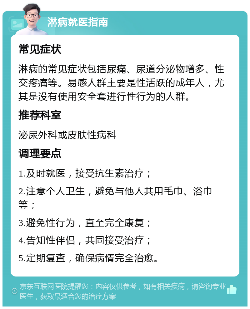 淋病就医指南 常见症状 淋病的常见症状包括尿痛、尿道分泌物增多、性交疼痛等。易感人群主要是性活跃的成年人，尤其是没有使用安全套进行性行为的人群。 推荐科室 泌尿外科或皮肤性病科 调理要点 1.及时就医，接受抗生素治疗； 2.注意个人卫生，避免与他人共用毛巾、浴巾等； 3.避免性行为，直至完全康复； 4.告知性伴侣，共同接受治疗； 5.定期复查，确保病情完全治愈。