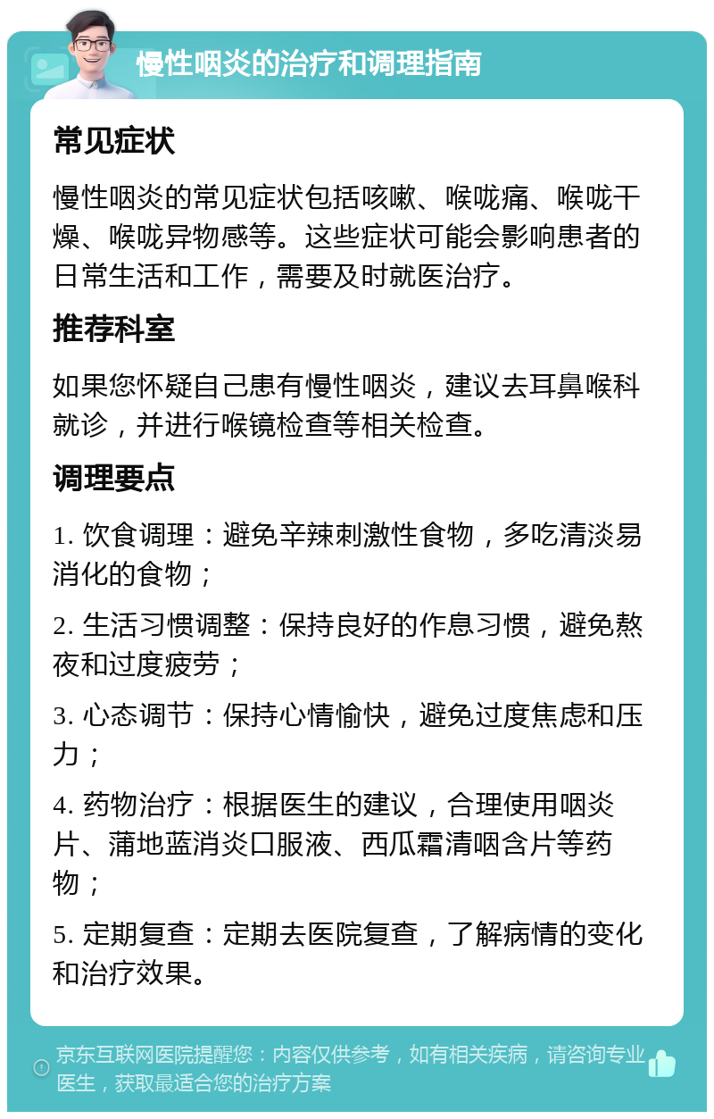 慢性咽炎的治疗和调理指南 常见症状 慢性咽炎的常见症状包括咳嗽、喉咙痛、喉咙干燥、喉咙异物感等。这些症状可能会影响患者的日常生活和工作，需要及时就医治疗。 推荐科室 如果您怀疑自己患有慢性咽炎，建议去耳鼻喉科就诊，并进行喉镜检查等相关检查。 调理要点 1. 饮食调理：避免辛辣刺激性食物，多吃清淡易消化的食物； 2. 生活习惯调整：保持良好的作息习惯，避免熬夜和过度疲劳； 3. 心态调节：保持心情愉快，避免过度焦虑和压力； 4. 药物治疗：根据医生的建议，合理使用咽炎片、蒲地蓝消炎口服液、西瓜霜清咽含片等药物； 5. 定期复查：定期去医院复查，了解病情的变化和治疗效果。