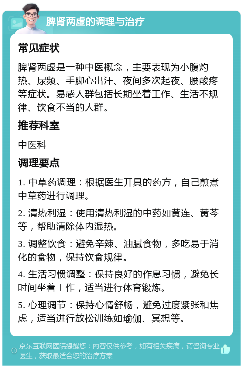 脾肾两虚的调理与治疗 常见症状 脾肾两虚是一种中医概念，主要表现为小腹灼热、尿频、手脚心出汗、夜间多次起夜、腰酸疼等症状。易感人群包括长期坐着工作、生活不规律、饮食不当的人群。 推荐科室 中医科 调理要点 1. 中草药调理：根据医生开具的药方，自己煎煮中草药进行调理。 2. 清热利湿：使用清热利湿的中药如黄连、黄芩等，帮助清除体内湿热。 3. 调整饮食：避免辛辣、油腻食物，多吃易于消化的食物，保持饮食规律。 4. 生活习惯调整：保持良好的作息习惯，避免长时间坐着工作，适当进行体育锻炼。 5. 心理调节：保持心情舒畅，避免过度紧张和焦虑，适当进行放松训练如瑜伽、冥想等。