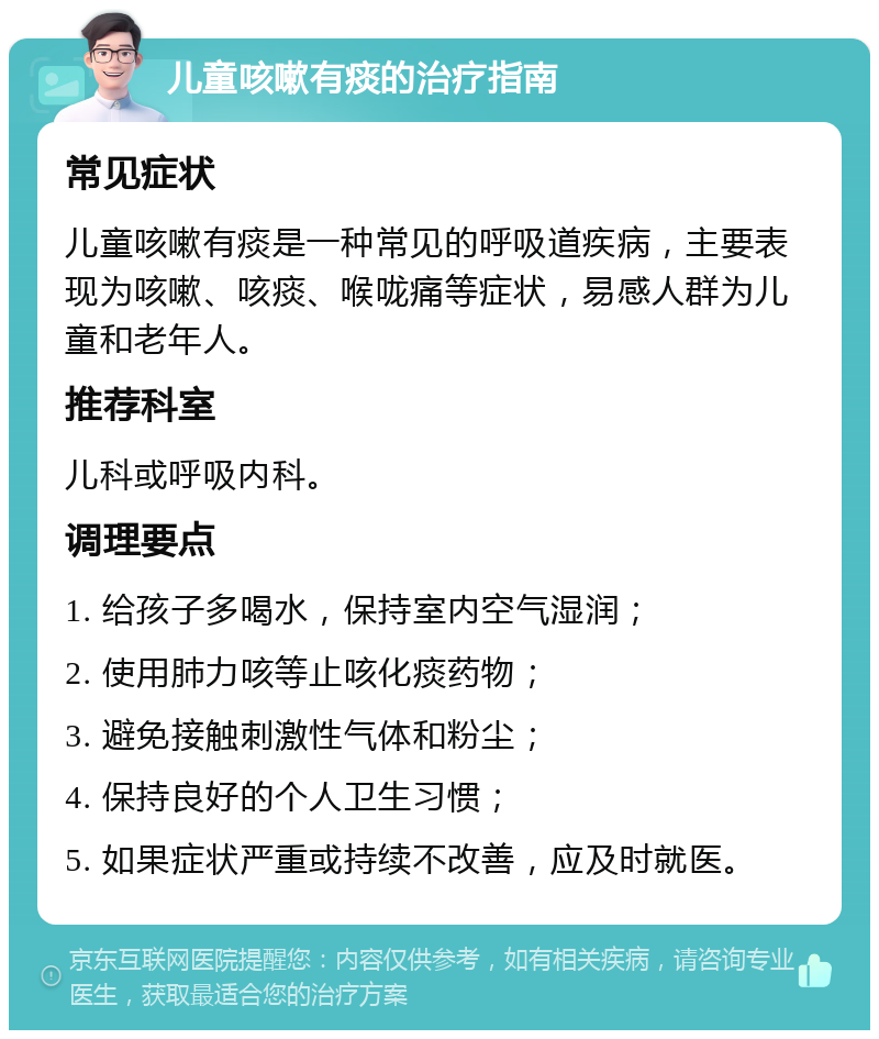 儿童咳嗽有痰的治疗指南 常见症状 儿童咳嗽有痰是一种常见的呼吸道疾病，主要表现为咳嗽、咳痰、喉咙痛等症状，易感人群为儿童和老年人。 推荐科室 儿科或呼吸内科。 调理要点 1. 给孩子多喝水，保持室内空气湿润； 2. 使用肺力咳等止咳化痰药物； 3. 避免接触刺激性气体和粉尘； 4. 保持良好的个人卫生习惯； 5. 如果症状严重或持续不改善，应及时就医。