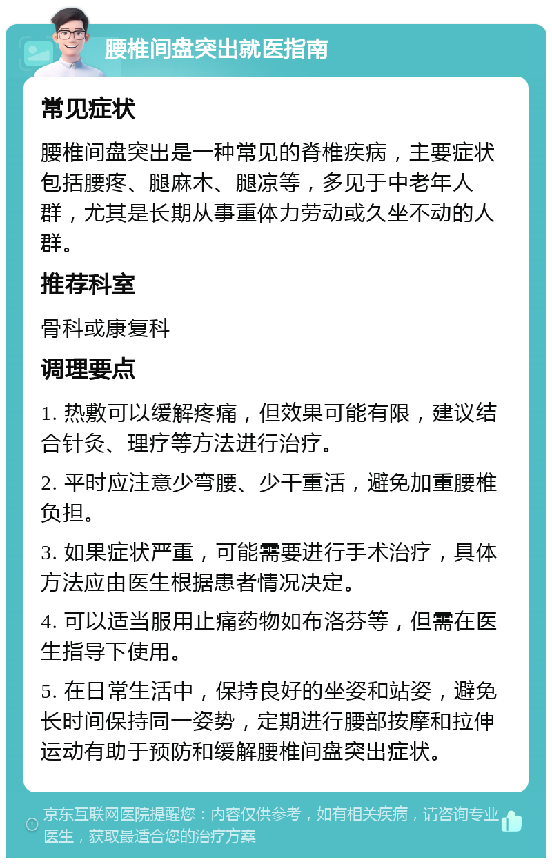 腰椎间盘突出就医指南 常见症状 腰椎间盘突出是一种常见的脊椎疾病，主要症状包括腰疼、腿麻木、腿凉等，多见于中老年人群，尤其是长期从事重体力劳动或久坐不动的人群。 推荐科室 骨科或康复科 调理要点 1. 热敷可以缓解疼痛，但效果可能有限，建议结合针灸、理疗等方法进行治疗。 2. 平时应注意少弯腰、少干重活，避免加重腰椎负担。 3. 如果症状严重，可能需要进行手术治疗，具体方法应由医生根据患者情况决定。 4. 可以适当服用止痛药物如布洛芬等，但需在医生指导下使用。 5. 在日常生活中，保持良好的坐姿和站姿，避免长时间保持同一姿势，定期进行腰部按摩和拉伸运动有助于预防和缓解腰椎间盘突出症状。