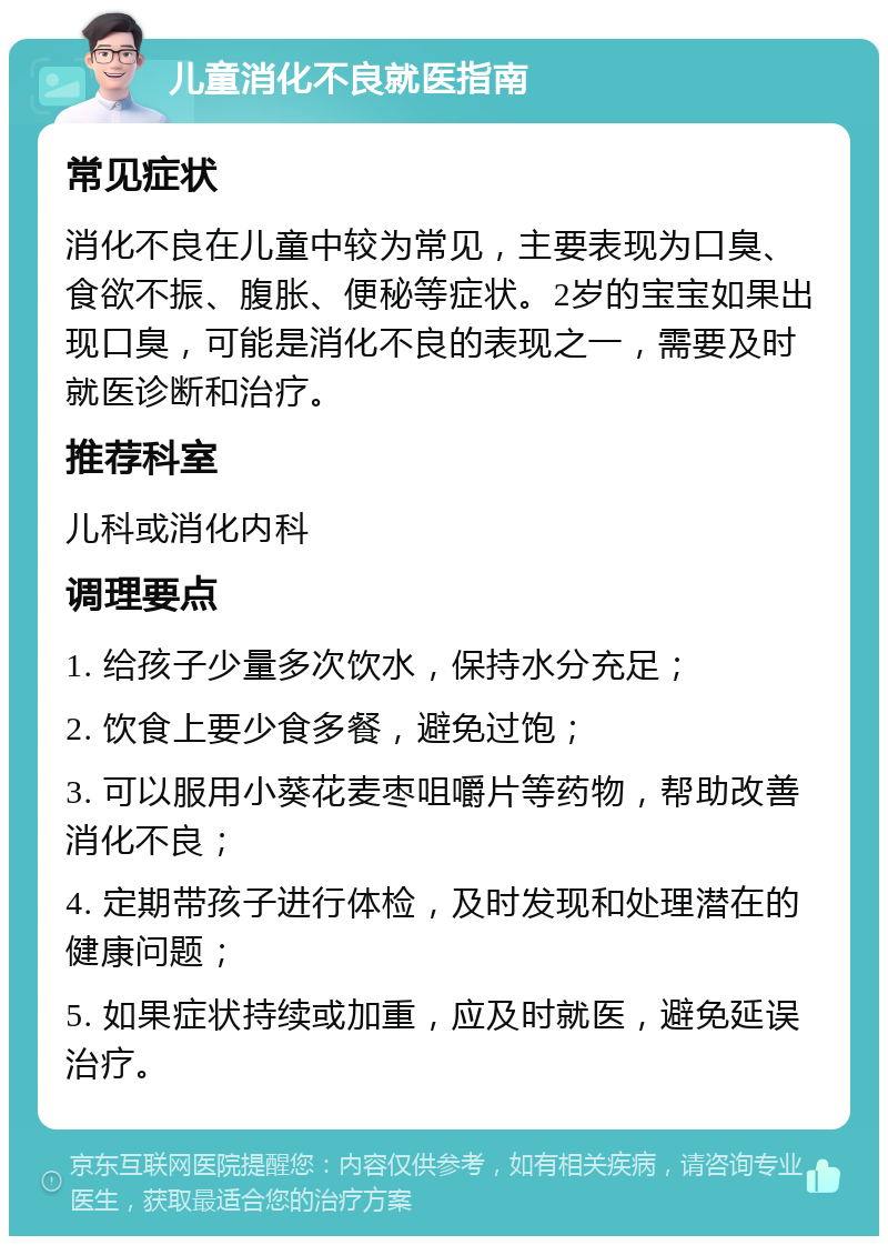 儿童消化不良就医指南 常见症状 消化不良在儿童中较为常见，主要表现为口臭、食欲不振、腹胀、便秘等症状。2岁的宝宝如果出现口臭，可能是消化不良的表现之一，需要及时就医诊断和治疗。 推荐科室 儿科或消化内科 调理要点 1. 给孩子少量多次饮水，保持水分充足； 2. 饮食上要少食多餐，避免过饱； 3. 可以服用小葵花麦枣咀嚼片等药物，帮助改善消化不良； 4. 定期带孩子进行体检，及时发现和处理潜在的健康问题； 5. 如果症状持续或加重，应及时就医，避免延误治疗。