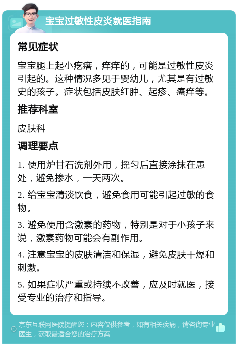 宝宝过敏性皮炎就医指南 常见症状 宝宝腿上起小疙瘩，痒痒的，可能是过敏性皮炎引起的。这种情况多见于婴幼儿，尤其是有过敏史的孩子。症状包括皮肤红肿、起疹、瘙痒等。 推荐科室 皮肤科 调理要点 1. 使用炉甘石洗剂外用，摇匀后直接涂抹在患处，避免掺水，一天两次。 2. 给宝宝清淡饮食，避免食用可能引起过敏的食物。 3. 避免使用含激素的药物，特别是对于小孩子来说，激素药物可能会有副作用。 4. 注意宝宝的皮肤清洁和保湿，避免皮肤干燥和刺激。 5. 如果症状严重或持续不改善，应及时就医，接受专业的治疗和指导。