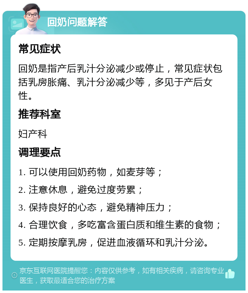 回奶问题解答 常见症状 回奶是指产后乳汁分泌减少或停止，常见症状包括乳房胀痛、乳汁分泌减少等，多见于产后女性。 推荐科室 妇产科 调理要点 1. 可以使用回奶药物，如麦芽等； 2. 注意休息，避免过度劳累； 3. 保持良好的心态，避免精神压力； 4. 合理饮食，多吃富含蛋白质和维生素的食物； 5. 定期按摩乳房，促进血液循环和乳汁分泌。