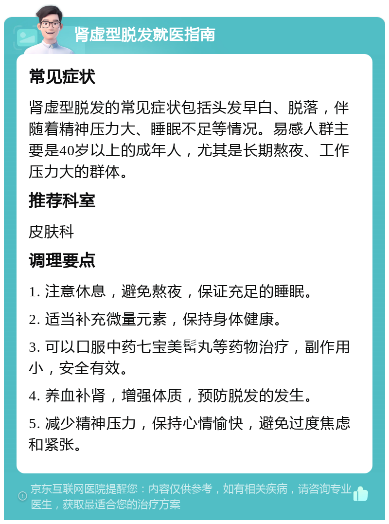 肾虚型脱发就医指南 常见症状 肾虚型脱发的常见症状包括头发早白、脱落，伴随着精神压力大、睡眠不足等情况。易感人群主要是40岁以上的成年人，尤其是长期熬夜、工作压力大的群体。 推荐科室 皮肤科 调理要点 1. 注意休息，避免熬夜，保证充足的睡眠。 2. 适当补充微量元素，保持身体健康。 3. 可以口服中药七宝美髯丸等药物治疗，副作用小，安全有效。 4. 养血补肾，增强体质，预防脱发的发生。 5. 减少精神压力，保持心情愉快，避免过度焦虑和紧张。